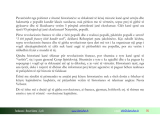 Pavarësisht nga pohimet e shumë historianëve se shkaktarë të kësaj mizorie kanë qenë urrejta dhe
hakmarrja e popullit kundër klasës sunduese, nuk përkon me të vërtetën, sepse prej të gjithë të
gjykuarve dhe të likuiduarve vetëm 5 përqind aristokratë janë ekzekutuar. Cilët kanë qenë ata
tjerët 95 përqind që janë ekzekutuar? Natyrisht, populli.
Përse revolucionin francez të cilin e bëri populli dhe e realizoi populli, pikërisht populli e urren?
“I tërë populli francez është kundër nesh”, deklaroi Rebespieri para jakobinëve. Kjo ndodh kështu,
sepse revolucionin francez dhe të gjitha revolucionet tjera deri më sot i ka organizuar një grup i
vogël ultrakapitalistësh të cilët nuk kanë asgjë të përbashkët me popullin, por ata vetëm i
mbledhin frytet e mundit të tij.
Qindra historianë kanë shkruar për revolucionin francez, por shumica e tyre kanë qenë të
“verbër”, siç i quan gjeneral Çerep Spiridoviqi. Shumicën e tyre e ka zgjedhë dhe e ka paguar ky
supergrup i vogël që ta shkruajnë atë që iu diktohej, e jo vetë të vërtetën. Historianët tjerë, nga
ana tjetër, duke i nxjerrë të dhënat dhe informatat prej këtyre agjentëve të paguar bëhen realizues
të pafajshëm të një historie të falsikuar.
Është me rëndësi të përmendet se asnjëri prej këtyre historianëve nuk e sheh dorën e fshehur të
këtyre kapitalistëve keqbërës, në përjashtim vetëm të historianes së talentuar angleze Nesta
Vebster.
Do të ishte më e drejtë që të gjitha revolucionet, ai francez, gjerman, bolshevik etj. të thirren me
emrin e tyre të vërtetë - revolucione kapitaliste.

Fondacioni i Rinisë Islame — Cyrih

www.islamischen.ch

e-mail: info@islamischen.ch

115

 