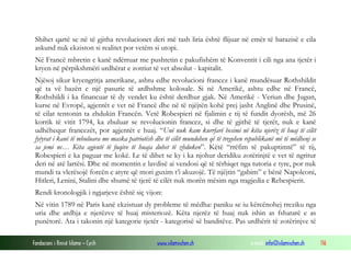 Shihet qartë se në të gjitha revolucionet deri më tash liria është flijuar në emër të barazisë e cila
askund nuk ekziston si realitet por vetëm si utopi.
Në Francë mbretin e kanë ndërruar me pushtetin e pakufishëm të Konventit i cili nga ana tjetër i
kryen në përpikshmëri urdhërat e zotriut të vet absolut - kapitalit.
Njësoj sikur kryengritja amerikane, ashtu edhe revolucioni francez i kanë mundësuar Rothshildit
që ta vë bazën e një pasurie të ardhshme kolosale. Si në Amerikë, ashtu edhe në Francë,
Rothshildi i ka financuar të dy vendet ku është derdhur gjak. Në Amerikë - Veriun dhe Jugun,
kurse në Evropë, agjentët e vet në Francë dhe në të njëjtën kohë prej jasht Anglinë dhe Prusinë,
të cilat tentonin ta zhdukin Francën. Vetë Robespieri në fjalimin e tij të fundit dyorësh, më 26
korrik të vitit 1794, ka zbuluar se revolucionin francez, si dhe të gjithë të tjerët, nuk e kanë
udhëhequr francezët, por agjentët e huaj. “Unë nuk kam kurrfarë besimi në këta njerëz të huaj të cilët
fytyrat i kanë të mbuluara me maska patriotësh dhe të cilët mundohen që të tregohen republikanë më të mëdhenj se
sa jemi ne… Këta agjentë të fuqive të huaja duhet të zhduken”. Këtë “rrëfim të pakuptimtë” të tij,
Robespieri e ka paguar me kokë. Le të dihet se ky i ka njohur deridiku zotërinjtë e vet të ngritur
deri në atë lartësi. Dhe në momentin e lavdisë ai vendosi që të tërhiqet nga tutoria e tyre, por nuk
mundi ta vlerësojë forcën e atyre që mori guxim t’i akuzojë. Të njëjtin “gabim” e bënë Napoleoni,
Hitleri, Lenini, Stalini dhe shumë të tjerë të cilët nuk morën mësim nga tragjedia e Rebespierit.
Rendi kronologjik i ngjarjeve është siç vijon:
Në vitin 1789 në Paris kanë ekzistuar dy probleme të mëdha: paniku se iu kërcënohej rreziku nga
uria dhe ardhja e njerëzve të huaj misteriozë. Këta njerëz të huaj nuk ishin as fshatarë e as
punëtorë. Ata i takonin një kategorie tjetër - kategorisë së banditëve. Pas urdhërit të zotërinjve të
Fondacioni i Rinisë Islame — Cyrih

www.islamischen.ch

e-mail: info@islamischen.ch

116

 