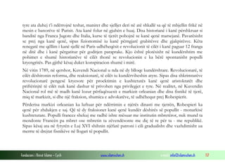tyre ata duhej t’i ndërrojnë teshat, maniret dhe sjelljet deri në atë shkallë sa që të mbjellin frikë në
mesin e banorëve të Parisit. Ata kanë folur në gjuhën e huaj. Disa historianë i kanë përshkruar si
banditë nga Franca Jugore dhe Italia, kurse të tjerët pohojnë se kanë qenë marsejanë. Pavarësisht
se prej nga kanë qenë, sipas fizionomisë iu kanë përngjarë grabitësve dhe gjakpirësve. Këta
renegatë me qëllim i kanë sjellë në Paris udhëheqësit e revolucionit të cilët i kanë paguar 12 franga
në ditë dhe i kanë përgatitur për goditjen paraprake. Kjo është plotësisht në kundërshtim me
pohimet e shumë historianëve të cilët thonë se revolucionin e ka bërë spontanisht populli
kryengritës. Pas gjithë kësaj duket konspiracion shumë i mirë.
Në vitin 1789, në qershor, Kuvendi Nacional u nda në dy blloqe kundërshtare. Revolucionarë, të
cilët dëshironin reforma, dhe reaksionarë, të cilët iu kundërviheshin atyre. Sipas disa shkrimtarëve
revolucionarë pengesë kryesore për proektimin e kushtetutës kanë qenë aristokratët dhe
priftërinjtë të cilët nuk kanë dashur të privohen nga privilegjet e tyre. Në realitet, në Kuvendin
Nacional rol më të madh kanë lozur përfaqësuesit e markizit orleanian dhe disa fisnikë të tjerë,
miq të markizit, si dhe një fraksion, shumica e advokatëve, të udhëhequr prej Robespierit.
Përderisa markizi orleanian ka luftuar për ndërrimin e njërës dinasti me tjetrën, Robespieri ka
qenë për zhdukjen e saj. Që të dy fraksionet kanë qenë kundër dëshirës së popullit - monarkisë
kushtetutare. Populli francez shekuj me radhë ishte mësuar me institutin mbretëror, nuk mund ta
mendonte Francën pa mbret ose mbretin ta zëvendësonte me diç të re për ta - me republikë.
Sipas kësaj ata në fytyrën e Luj XVI shihnin njëfarë patroni i cili gradualisht dhe vazhdimisht ua
merrte të drejtat fisnikëve në llogari të popullit.

Fondacioni i Rinisë Islame — Cyrih

www.islamischen.ch

e-mail: info@islamischen.ch

117

 
