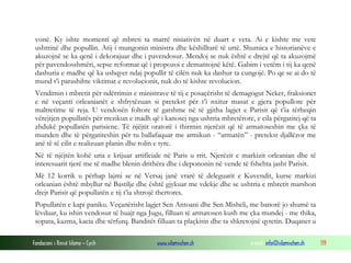 vonë. Ky ishte momenti që mbreti ta marrë nisiativën në duart e veta. Ai e kishte me vete
ushtrinë dhe popullin. Atij i mungonin ministra dhe këshilltarë të urtë. Shumica e historianëve e
akuzojnë se ka qenë i dekorajuar dhe i pavendosur. Mendoj se nuk është e drejtë që ta akuzojmë
për pavendosshmëri, sepse reformat që i propozoi e demantojnë këtë. Gabim i vetëm i tij ka qenë
dashuria e madhe që ka ushqyer ndaj popullit të cilën nuk ka dashur ta cungojë. Po qe se ai do të
mund t’i parashihte viktimat e revolucionit, nuk do të kishte revolucion.
Vendimin i mbretit për ndërrimin e ministrave të tij e posaçërisht të demagogut Neker, fraksionet
e në veçanti orleanianët e shfrytëzuan si pretekst për t’i nxitur masat e gjera popullore për
maltretime të reja. U vendosën foltore të gatshme në të gjitha lagjet e Parisit që t’ia tërheqin
vërejtjen popullatës për rrezikun e madh që i kanosej nga ushtria mbretërore, e cila përgatitej që ta
zhdukë popullatën parisiene. Të njëjtit oratorë i thirrnin njerëzit që të armatoseshin me çka të
munden dhe të përgatiteshin për tu ballafaquar me armikun - “armatën” - pretekst djallëzor me
anë të të cilit e realizuan planin dhe rolin e tyre.
Në të njëjtën kohë uria e krijuar artificiale në Paris u rrit. Njerëzit e markizit orleanian dhe të
interesuarit tjerë me të madhe blenin drithëra dhe i depononin në vende të fshehta jasht Parisit.
Më 12 korrik u përhap lajmi se në Versaj janë vrarë të deleguarit e Kuvendit, kurse markizi
orleanian është mbyllur në Bastilje dhe është gjykuar me vdekje dhe se ushtria e mbretit marshon
drejt Parisit që popullatën e tij t’ia shtrojë thertores.
Popullatën e kapi paniku. Veçanërisht lagjet Sen Antoani dhe Sen Misheli, me banorë jo shumë ta
lëvduar, ku ishin vendosur të huajt nga Jugu, filluan të armatosen kush me çka mundej - me thika,
sopata, kazma, kacia dhe tërfurq. Banditët filluan ta plaçkitin dhe ta shkretojnë qytetin. Duqanet u
Fondacioni i Rinisë Islame — Cyrih

www.islamischen.ch

e-mail: info@islamischen.ch

119

 
