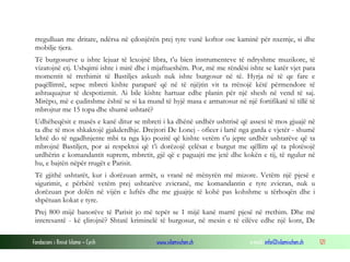 rregulluan me dritare, ndërsa në çdonjërën prej tyre vunë koftor ose kaminë për nxemje, si dhe
mobilje tjera.
Të burgosurve u ishte lejuar të lexojnë libra, t’u bien instrumenteve të ndryshme muzikore, të
vizatojnë etj. Ushqimi ishte i mirë dhe i mjaftueshëm. Por, më me rëndësi ishte se katër vjet para
momentit të rrethimit të Bastiljes askush nuk ishte burgosur në të. Hyrja në të qe fare e
paqëllimtë, sepse mbreti kishte paraparë që në të njëjtin vit ta rrënojë këtë përmendore të
ashtuquajtur të despotizmit. Ai bile kishte hartuar edhe planin për një shesh në vend të saj.
Mirëpo, më e çuditshme është se si ka mund të hyjë masa e armatosur në një fortifikatë të tillë të
mbrojtur me 15 topa dhe shumë ushtarë?
Udhëheqësit e masës e kanë ditur se mbreti i ka dhënë urdhër ushtrisë që assesi të mos gjuajë në
ta dhe të mos shkaktojë gjakderdhje. Drejtori De Lonej - oficer i lartë nga garda e vjetër - shumë
lehtë do të ngadhnjente mbi ta nga kjo pozitë që kishte vetëm t’u jepte urdhër ushtarëve që ta
mbrojnë Bastiljen, por ai respektoi që t’i dorëzojë çelësat e burgut me qëllim që ta plotësojë
urdhërin e komandantit suprem, mbretit, gjë që e paguajti me jetë dhe kokën e tij, të ngulur në
hu, e bajtën nëpër rrugët e Parisit.
Të gjithë ushtarët, kur i dorëzuan armët, u vranë në mënyrën më mizore. Vetëm një pjesë e
sigurimit, e përbërë vetëm prej ushtarëve zvicranë, me komandantin e tyre zvicran, nuk u
dorëzuan por dolën në vijën e luftës dhe me gjuajtje të kohë pas kohshme u tërhoqën dhe i
shpëtuan kokat e tyre.
Prej 800 mijë banorëve të Parisit jo më tepër se 1 mijë kanë marrë pjesë në rrethim. Dhe më
interesantë - kë çlirojnë? Shtatë kriminelë të burgosur, në mesin e të cilëve edhe një kont, De
Fondacioni i Rinisë Islame — Cyrih

www.islamischen.ch

e-mail: info@islamischen.ch

121

 