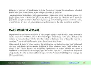 Kolazhin, të burgosur për kundërvajtje të rënda. Despotizmi i zbatuar dhe mundimet e ashpra në
Bastilje kanë qenë vetëm trillime të përcjella prej gjenerate në gjeneratë.
Natyra njerëzore parimisht ka prirje për senzacione. Popullata e Parisit nuk bie më poshtë. Ajo
ç’ngjau gjatë kohës së rënies dhe pas saj në Bastilje jo vetëm që e tronditi dhe e nevrikosi
popullatën, por edhe e frikësoi. Këta koka njerëzore që barteshin të ngulura në hu dhe në kazma,
shumë kufoma të varura nëpër fenerët e rrugëve flitnin se pritet diç më e tmerrshme - anarkia.

MARSHIMI DREJT VERSAJIT
Organizatorët e revolucionit nuk ishin të kënaqur prej ngjarjeve rreth Bastiljes, sepse pjesa më e
madhe e banorëve të Parisit ishte e demoralizuar prej premtimeve boshe dhe e hidhëruar në
tërbimet e paarsyetueshme. Mirabo dhe De Muleni në fjalimet e tyre në kuvendin nacional u
munduan t’i arsyetojnë këto barbari të kryera dhe të nxisin tjera të reja.
Organizatorët kryesorë të këtyre trazirave dhe shkaktarët e revolucionit merrnin pjesë në kuvend
dhe ishin prej shtresës së advokatëve. Përderisa në fillim rebelonte vetëm Parisi, tashmë atë e
ndiqte e tërë Franca. Letrat e të deleguarve shpërndahen në mbarë Francën me lajmin e
tmerrshëm të trilluar kinse banditët nga Anglia dhe Austria vijnë për t’i vrarë banorët. Popullatën
e kapi paniku dhe filloi të armatoset kush me çka mundte. Paniku natyrisht të çon në anarki, e cila
filloi shumë shpejt.

Fondacioni i Rinisë Islame — Cyrih

www.islamischen.ch

e-mail: info@islamischen.ch

122

 