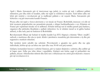 Apeli i Maria Antoanetës për të intervenuar nga jashtë, jo vetëm që nuk i ndihmoi pallatit
mbretëror, por dha efekt të kundërt, edhe më tepër ia vështirësoi situatën. Tash bëhet edhe më
lehtë për nxitësit e revolucionit që ta mallkojnë pallatin e në veçanti Maria Antoanetën për
kërkesën e saj për intervenim kundër Francës.
Prusia edhe më tepër e forcoi aktivitetin e vet tinzak në Francë. Rothshildi, interesat e të cilit në
këtë moment përputheshin me perandorin prusiak, e dërgoi bashkatdhetarin e vet, Efraimin në
Francë për veprimtari tinzake në të ardhmen. Efraimi tërhoqi sasi të mëdha parash prej bankave,
organizoi dhe përkrahu likuidimin e pallatit mbretëror. Le të mbahet mend se të gjitha bankat
atëherë, si dhe tash, janë në funksion të Rothshildit.
Revolucionarët filluan një fushatë të madhe kundër Luj XVI. Haptazi e thirrnin “Derr i madh”,
sarhosh e mashtrues dhe çka jo tjetër. Klubi i jakobinëve mundohej për detronimin e tij dhe për
regjencën e markizit orleanian.
Një incident tjetër ndodhi me ushtrinë. Provokatorët e gjuajtën me gurëz dhe me qitje
individuale, kështu që ajo ua ktheu me zjarr dhe vrau 30-40 vetë prej turmës.
Llafajeti, komandant kryesor i ushtrisë franceze, për ta ruajtur dinjitetin e ushtrisë, dha urdhër që
të hapet zjarr. Edhe pse ishte ithtar i republikës, Llafajeti nuk kishte asgjë të përbashkët me
pallatin, akuzat i shkruheshin mbretit dhe këtë rast e shfrytëzuan me urtësi provokatorët e masave
për një revolucion të ri.

Fondacioni i Rinisë Islame — Cyrih

www.islamischen.ch

e-mail: info@islamischen.ch

126

 