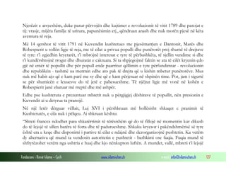 Njerëzit e arsyeshëm, duke pasur përvojën dhe kujtimet e revolucionit të vitit 1789 dhe pasojat e
tij: vrasje, mijëra familje të uritura, papunësimin etj., qëndruan anash dhe nuk morën pjesë në këta
aventura të reja.
Më 14 qershor të vitit 1791 në Kuvendin kushtetues me pjesëmarrjen e Dantonit, Marës dhe
Robespierit u sollën ligje të reja, me të cilat u privua populli dhe punëtorët prej shumë të drejtave
të tyre: t’i zgjedhin kryetarët, t’i mbrojnë interesat e tyre të përbashkëta, të sjellin vendime si dhe
t’i kundërshtojnë rrogat dhe dhuratat e caktuara. Si ta shpjegojmë faktin se ata të cilët kryenin çdo
gjë në emër të popullit dhe për popull ende paarritur qëllimin e tyre përfundimtar - revolucionin
dhe republikën - tashmë ua merrnin edhe ato pak të drejta që u kishin mbetur punëtorëve. Mua
nuk më habit ajo që e kam parë me sy dhe që e kam përjetuar në shpinën time. Por, jam i sigurtë
se për shumicën e lexuesve do të jetë e pabesueshme. Të njëjtat ligje më vonë në kohën e
Robespierit janë zbatuar më rreptë dhe më ashpër.
Edhe pse kushtetuta e prezentuar mbretit nuk u përgjigjej dëshirave të popullit, nën presionin e
Kuvendit ai u detyrua ta pranojë.
Në një letër dërguar vëllait, Luj XVI i përshkruan më hollësisht shkaqet e pranimit të
Kushtetutës, e cila nuk i pëlqeu. Ai shkruan kështu:
“Shteti francez ndodhet para shkatërrimit të tërësishëm që do të fillojë në momentin kur dikush
do të lejojë të sillen barëra të forta dhe të padurueshme. Shkaku kryesor i pakëndshmërisë së tyre
është era e keqe dhe disponimi i partive të cilat e ndajnë dhe dezorganizojnë pushtetin. Ka vetëm
dy alternativa që mund ta vendosin autoritetin e pushtetit - bashkimi ose fuqia. Fuqia mund të
shfrytëzohet vetëm nga ushtria e huaj dhe kjo nënkupton luftën. A mundet, vallë, mbreti t’i lejojë
Fondacioni i Rinisë Islame — Cyrih

www.islamischen.ch

e-mail: info@islamischen.ch

127

 