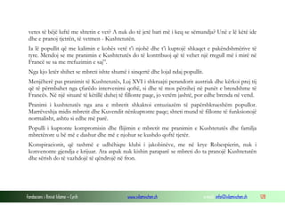 vetes të bëjë luftë me shtetin e vet? A nuk do të jetë bari më i keq se sëmundja? Unë e lë këtë ide
dhe e pranoj tjetrën, të vetmen - Kushtetutën.
Ia lë popullit që me kalimin e kohës vetë t’i njohë dhe t’i kuptojë shkaqet e pakëndshmërive të
tyre. Mendoj se me pranimin e Kushtetutës do të kontribuoj që të vehet një rregull më i mirë në
Francë se sa me rrefuzimin e saj”.
Nga kjo letër shihet se mbreti ishte shumë i sinqertë dhe lojal ndaj popullit.
Menjëherë pas pranimit të Kushtetutës, Luj XVI i shkruajti perandorit austriak dhe kërkoi prej tij
që të përmbahet nga çfarëdo intervenimi qoftë, si dhe të mos përzihej në punët e brendshme të
Francës. Në një situatë të këtillë duhej të fillonte paqe, jo vetëm jashtë, por edhe brenda në vend.
Pranimi i kushtetutës nga ana e mbretit shkaktoi entuziazëm të papërshkrueshëm popullor.
Marrëveshja midis mbretit dhe Kuvendit nënkuptonte paqe; shteti mund të fillonte të funksionojë
normalisht, ashtu si edhe më parë.
Populli i kuptonte kompromisin dhe flijimin e mbretit me pranimin e Kushtetutës dhe familja
mbretërore u bë më e dashur dhe më e njohur se kushdo qoftë tjetër.
Konspiracionit, që tashmë e udhëhiqte klubi i jakobinëve, me në krye Robespierin, nuk i
konvenonte gjendja e krijuar. Ata aspak nuk kishin paraparë se mbreti do ta pranojë Kushtetutën
dhe sërish do të vazhdojë të qëndrojë në fron.

Fondacioni i Rinisë Islame — Cyrih

www.islamischen.ch

e-mail: info@islamischen.ch

128

 
