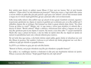 Kur arritën para dyerës së pallatit masat filluan t’i bien asaj me kazma. Një zë prej brenda
urdhëroi: “Hapne derën! Unë nuk frikësohem prej francezëve!” Njëri prej rojeve e hapi derën dhe turma
u sul me tërbim në pallat dhe pas pak çastesh u gjet para vetë mbretit i cili në këtë moment kritik
u tregua me të vërtetë mjaft gjakftohtë, gjë që e pranojnë edhe vetë revolucionarët.
Edhe kësaj radhe mbreti i dha urdhër rojes që askush të mos gjuajë. Gardistët zvicranë, sigurimi i
tij personal, qëndronin me shpata të nxjerra të gatshëm që ta mbrojnë, por ai iu dha urdhër që t’i
mbledhin shpatat dhe të tërhiqen. Një kriminel me thikë iu gjuajt mbretit duke thënë: “Ku është
Vetoja që duhet ta vrasë?” Mirëpo, një i ri nga turma e rrëzoi para këmbëve të mbretit dhe e
detyroi të thirrë: “Rroftë mbreti!” Miqtë e mbretit e shfrytëzuan këtë tollovi e larguan atë në një
skaj dhe qëndruan para tij me shpata të nxjerra. Në mesin e tyre ishte edhe 77 vjeçari marshall de
Mushi dhe vajza e princit de Konti, e cila me thikë në njërën dorë dhe me shpatë në tjetrën në
mënyrë të palodhshme katër orë e mbrojti mbretin prej vrasësve.
Në atë kohë disa nga turma, e cila lirisht shëtitte nëpër pallat, gjetën shishe të mbushura me verë
dhe filluan të gostiten. Një sankilot i leckosur ia çoi mbretit një shishe përgjysmë me verë dhe e
urdhëroi të pijë për shëndet të popullit francez.
Luj XVI e çoi shishen te goja, piu një surb dhe bërtiti:
“Banorë të Parisit, unë pi për shëndetin tuaj dhe për shëndetin e popullit francez!”
Kjo sjellje e tij i mallëngjeu njerëzit e rëndomtë të cilët prej një skajshmërie kalonin në tjetrën.
Filluan ovacionet dhe britmat: “Rroftë populli! Rroftë liria dhe rroftë mbreti!”

Fondacioni i Rinisë Islame — Cyrih

www.islamischen.ch

e-mail: info@islamischen.ch

131

 