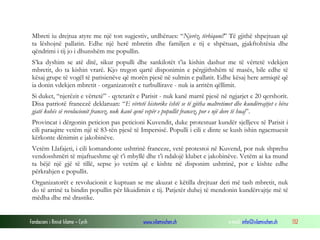 Mbreti iu drejtua atyre me një ton sugjestiv, urdhërues: “Njerëz, tërhiquni!” Të gjithë shpejtuan që
ta lëshojnë pallatin. Edhe një herë mbretin dhe familjen e tij e shpëtuan, gjakftohtësia dhe
qëndrimi i tij jo i dhunshëm me popullin.
S’ka dyshim se atë ditë, sikur populli dhe sankilotët t’ia kishin dashur me të vërtetë vdekjen
mbretit, do ta kishin vrarë. Kjo tregon qartë disponimin e përgjithshëm të masës, bile edhe të
kësaj grupe të vogël të parisienëve që morën pjesë në sulmin e pallatit. Edhe kësaj here armiqtë që
ia donin vdekjen mbretit - organizatorët e turbullirave - nuk ia arritën qëllimit.
Si duket, “njerëzit e vërtetë” - qytetarët e Parisit - nuk kanë marrë pjesë në ngjarjet e 20 qershorit.
Disa patriotë francezë deklaruan: “E vërtetë historike është se të gjitha maltretimet dhe kundërvajtjet e bëra
gjatë kohës së revolucionit francez, nuk kanë qenë vepër e popullit francez, por e një dore të huaj”.
Provincat i dërgonin peticion pas peticioni Kuvendit, duke protestuar kundër sjelljeve të Parisit i
cili paraqitte vetëm një të 83-tën pjesë të Impersisë. Populli i cili e dinte se kush ishin ngacmuesit
kërkonte dënimin e jakobinëve.
Vetëm Llafajeti, i cili komandonte ushtrinë franceze, vetë protestoi në Kuvend, por nuk shprehu
vendosshmëri të mjaftueshme që t’i mbyllë dhe t’i ndalojë klubet e jakobinëve. Vetëm ai ka mund
ta bëjë një gjë të tillë, sepse jo vetëm që e kishte në disponim ushtrinë, por e kishte edhe
përkrahjen e popullit.
Organizatorët e revolucionit e kuptuan se me akuzat e këtilla drejtuar deri më tash mbretit, nuk
do të arrinë ta bindin popullin për likuidimin e tij. Patjetër duhej të mendonin kundërvajtje më të
mëdha dhe më drastike.

Fondacioni i Rinisë Islame — Cyrih

www.islamischen.ch

e-mail: info@islamischen.ch

132

 