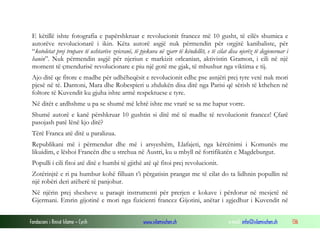 E këtillë ishte fotografia e papërshkruar e revolucionit francez më 10 gusht, të cilës shumica e
autorëve revolucionarë i ikin. Këta autorë asgjë nuk përmendin për orgjitë kanibaliste, për
“kotoletat prej trupave të ushtarëve zvicranë, të pjekura në zjarr të këndellët, e të cilat disa njerëz të degjeneruar i
hanin”. Nuk përmendin asgjë për njeriun e markizit orleanian, aktivistin Gramon, i cili në një
moment të çmendurisë revolucionare e piu një gotë me gjak, të mbushur nga viktima e tij.
Ajo ditë qe fitore e madhe për udhëheqësit e revolucionit edhe pse asnjëri prej tyre vetë nuk mori
pjesë në të. Dantoni, Mara dhe Robespieri u zhdukën disa ditë nga Parisi që sërish të kthehen në
foltore të Kuvendit ku gjuha ishte armë respektuese e tyre.
Në ditët e ardhshme u pa se shumë më lehtë ishte me vrarë se sa me hapur vorre.
Shumë autorë e kanë përshkruar 10 gushtin si ditë më të madhe të revolucionit francez! Çfarë
pasojash patë lënë kjo ditë?
Tërë Franca atë ditë u paralizua.
Republikani më i përmendur dhe më i arsyeshëm, Llafajeti, nga kërcënimi i Komunës me
likuidim, e lëshoi Francën dhe u strehua në Austri, ku u mbyll në fortifikatën e Magdeburgut.
Populli i cili fitoi atë ditë e humbi të gjithë atë që fitoi prej revolucionit.
Zotërinjtë e ri pa humbur kohë filluan t’i përgatisin prangat me të cilat do ta lidhnin popullin në
një robëri deri atëherë të panjohur.
Në njërin prej shesheve u paraqit instrumenti për prerjen e kokave i përdorur në mesjetë në
Gjermani. Emrin gijotinë e mori nga fizicienti francez Gijotini, anëtar i zgjedhur i Kuvendit në
Fondacioni i Rinisë Islame — Cyrih

www.islamischen.ch

e-mail: info@islamischen.ch

136

 