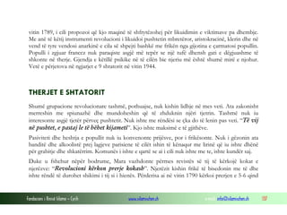 vitin 1789, i cili propozoi që kjo maqinë të shfrytëzohej për likuidimin e viktimave pa dhembje.
Me anë të këtij instrumenti revolucioni i likuidoi pushtetin mbretëror, aristokracinë, klerin dhe në
vend të tyre vendosi anarkinë e cila së shpejti bashkë me frikën nga gijotina e çarmatosi popullin.
Populli i zgjuar francez nuk paraqiste asgjë më tepër se një tufë dhensh gati e dëgjuashme të
shkonte në therje. Gjendja e këtillë psikike në të cilën bie njeriu më është shumë mirë e njohur.
Vetë e përjetova në ngjarjet e 9 shtatorit në vitin 1944.

THERJET E SHTATORIT
Shumë grupacione revolucionare tashmë, pothuajse, nuk kishin lidhje në mes veti. Ata zakonisht
merreshin me spiunazhë dhe mundoheshin që të zhduknin njëri tjetrin. Tashmë nuk iu
interesonte asgjë tjetër përveç pushtetit. Nuk ishte me rëndësi se çka do të lenin pas veti. “Të vij
në pushtet, e pastaj le të bëhet kijameti”. Kjo ishte maksimë e të gjithëve.
Pasiviteti dhe heshtja e popullit nuk iu konvenonte prijësve, por i frikësonte. Nuk i gëzonin ata
banditë dhe alkoolistë prej lagjeve parisiene të cilët ishin të kënaqur me lirinë që iu ishte dhënë
për grabitje dhe shkatërrim. Komunës i ishte e qartë se ai i cili nuk ishte me te, ishte kundër saj.
Duke u fshehur nëpër bodrume, Mara vazhdonte përmes revistës së tij të kërkojë kokat e
njerëzve: “Revolucioni kërkon prerje kokash”. Njerëzit kishin frikë të bisedonin me të dhe
ishte rëndë të durohet shikimi i tij si i hienës. Përderisa ai në vitin 1790 kërkoi prerjen e 5-6 qind

Fondacioni i Rinisë Islame — Cyrih

www.islamischen.ch

e-mail: info@islamischen.ch

137

 