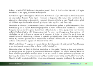 kokave, në vitin 1792 Barbarouxit i sqaroi se patjetër duhej të likuidoheshin 260 mijë vetë, sipas
mundësisë sa më shpejt, bile edhe atë në një ditë.
Revolucioni i parë ishte vepër e orleanianëve. Revolucioni i dytë ishte vepër e zhirondistëve me
në krye madam Rolanin. Pastaj shpirt i Komunës së fuqishme u bë Mara, i cili e planifikoi dhe e
përgatiti revolucionin e tretë me therjet e shtatorit dhe mbretërinë e terrorit. Ai nuk përjetoi që t’i
shohë këto, sepse i erdhi edhe atij rendi që t’i pritet koka nga dora e një francezeje.
Dantoni u bë ministër i jurisprudencës, kështu që iu dha dritë e gjelbërt të gjitha maltretimeve dhe
tërbimeve që do të vijonin. Sërish me propozimin e Marës Komuna solli vendim që t’i shprazë
burgjet e rrasura me të burgosur duke i vrarë e likuiduar ata. U shtrua pyetja se në çfarë mënyre
duhej të bëhej një gjë e tillë. Mara propozoi që t’iu vehet zjarri burgjeve, e disa prej tyre - të
vërshohen me ujë bodrumet e rrasura me të burgosur, të tjerët - të vriten. Por ku të gjenin aq
vrasës? Në fund vendosën që t’i lironin të gjykuarit për vjedhje dhe vrasje duke i shfrytëzuar si
vrasës. Ky sistem u përkrah me të madhe edhe në kohën e revolucionit rus dhe, për fat të keq,
edhe në atdheun tim në ngjarjet e 9 shtatorit të vitit 1944.
Më 29 gusht filluan t’i burgosin të pasurit. Për tre ditë i burgosën 5-6 mijë vetë në Paris. Shumica
e tyre shpëtuan në moment duke iu dhënë ryshfet kriminelëve.
Dantoni e mbajti një fjalim të flaktë në Kuvend në të cilin apeloi: “Zotërinj, ne kemi nevojë për guxim,
për më tepër guxim, për një guxim të përhershëm dhe Franca do të shpëtojë!” Të njëjtën mbrëmje Dantoi i
thirri shokët e tij të afërt në darkë në shtëpi të vet. Me krenari ua rrëfeu fjalimin e tij të mbajtur në
Kuvend, dhe iu tha: “Sot unë i mora mëni ata! Tash mund të shkojmë më tej, mund të fillojmë me vrasjet”.
Njerëzit të cilët e pritnin urdhërin e tij me vrap shkuan në punktet e sinjalizimit dhe pas pak u
Fondacioni i Rinisë Islame — Cyrih

www.islamischen.ch

e-mail: info@islamischen.ch

138

 