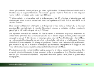 zbatua çdokund dhe shumë prej tyre, po ashtu, u patën vrarë. Në burg bashkë me aristokratët u
likuiduan 320 të burgosur kriminelë. Në Shatelet - gjykatë e vjetër e Parisit në të cilën ka pasur
vetëm vjedhës - të njëjtën natë u patën vrarë 223 vetë.
Të gjitha ngjarjet e përmendura janë të dokumentuara, bile 25 vërtetime të nënshkruara prej
vrasësve për paratë e marra u ruajtën në prefekturën policore të Parisit deri në vitin 1871, kur i
zhduku Komuna.
Disa autorë bashkëkohorë shkruajnë se të burgosurit i vrau turma e tërbuar dhe e frikësuar
parisiene. Kjo nuk i përgjigjet të vërtetës. Dëshmitarët pohonin se xhelatët e zgjedhur posaçërisht
për një gjë të tillë nuk kanë qenë më tepër 300 vetë.
Pas ngjarjeve skëterrore të shtatorit në Paris Komuna e dhunshme dërgoi një proklamatë të
ashpër nëpër provinca, duke u munduar që edhe atje të fillonte e njëjta thertore, duke i udhëzuar
nëndegët e veta që t’i shfrytëzonin të njëjtat pretekste sikur në Paris. Proklamatën e hartoi Mara.
Ai e nënshkroi së bashku edhe me tetë-nëntë vetë tjerë dhe e dërgoi që ta nënshkruante Dantoni,
si ministër i jurisprudencës. Për shkaqe të panjohura Dantoni nuk e nënshkruajti proklamatën,
por pavarësisht nga kjo ai plotësisht bashkëpunoi për zbatimin e këtij operacioni të përgjakur. Më
vonë u konstatua se disa prej nënshkrimeve i kishte falsifikuar vetë Mara.
S’ka dyshim se therjet e shtatorit ishin vepër e anarkistëve të cilët në mënyrë të pahetueshme dhe
me mjaft shkathtësi i mbanin frerët e Komunës si dhe të grupacioneve tjera. Natyrisht, ajo fuqi e
fshehur që e udhëhiqte revolucionin i arsyetonte anarkistët, pjellën e tyre, duke ia gjuajtur krejt
fajin popullit.

Fondacioni i Rinisë Islame — Cyrih

www.islamischen.ch

e-mail: info@islamischen.ch

140

 