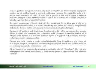 Mara ka përdorur një gjuhë popullore dhe mjaft të thjeshtë, pa dhënë kurrfarë shpjegimesh
politike, me një zgjidhje shumë të shpejt të problemeve - grabitje dhe vrasje. Kjo gjuhë e tij i
pëlqeu masës analfabete, të varfër, të uritur dhe të papunë, si dhe asaj të lagjeve të skajshme
parisiene. Edhe pse Mara e përkrahu kauzën e shtresës më të ulët dhe më të varfër, vetë jetoi në
luks dhe asgjë nuk flijoi në emër të të varfërit.
Robespieri ka pasur për qëllim të krijojë një shtet demokratik dhe pa klasa, por të cilin do ta
drejtonin udhëheqës të matur, e jo masat. Pikërisht ky ishte dallimi më i madh (i mospajtimeve)
midis tij dhe Marës, i cili tërë jetën ka qenë i bindur se masat duhej ta udhëhiqnin.
Dantoni, i cili asnjëherë nuk bisedoi për demokracinë, u bë i afërt me turmat, duke mbajtur
fjalime të zjarrta dhe tronditëse dhe vazhdimisht duke përsëritur: ta likuidojmë armikun dhe ta
shpëtojmë vendin. Fjalimet e tij e mbanin publikun thjesht të magjepsur në Kuvend dhe pothuajse
përherë propozimet e tij pranoheshin.
Dantoni ishte thellë i bindur se revolucioni duhej t’ju sjellë fitime dhe dobi atyre që e krijuan atë,
në të njëjtën mënyrë si e shfrytëzuan aristokratët regjimin e vjetër. Ai nuk ishte kurrfarë politikani,
por vetëm një agjitues dhe orator shumë i aftë.
Që nga momenti kur monarkia dhe aristokracia u zhdukën, lufta për “demokraci” filloi - një luftë
midis popullit dhe turmës (fundërrinës). E fundit me një pakicë të vogël fitoi dhe filloi mbretëria
e terrorit.

Fondacioni i Rinisë Islame — Cyrih

www.islamischen.ch

e-mail: info@islamischen.ch

142

 