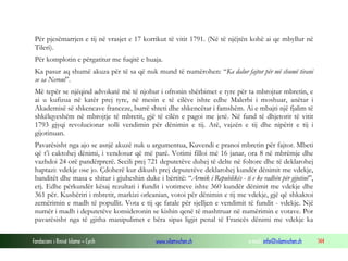 Për pjesëmarrjen e tij në vrasjet e 17 korrikut të vitit 1791. (Në të njëjtën kohë ai qe mbyllur në
Tileri).
Për komplotin e përgatitur me fuqitë e huaja.
Ka pasur aq shumë akuza për të sa që nuk mund të numërohen: “Ka dalur fajtor për më shumë tirani
se sa Neroni”.
Më tepër se njëqind advokatë më të njohur i ofronin shërbimet e tyre për ta mbrojtur mbretin, e
ai u kufizua në katër prej tyre, në mesin e të cilëve ishte edhe Malerbi i moshuar, anëtar i
Akademisë së shkencave franceze, burrë shteti dhe shkencëtar i famshëm. Ai e mbajti një fjalim të
shkëlqyeshëm në mbrojtje të mbretit, gjë të cilën e pagoi me jetë. Në fund të dhjetorit të vitit
1793 gjyqi revolucionar solli vendimin për dënimin e tij. Atë, vajzën e tij dhe nipërit e tij i
gijotinuan.
Pavarësisht nga ajo se asnjë akuzë nuk u argumentua, Kuvendi e pranoi mbretin për fajtor. Mbeti
që t’i caktohej dënimi, i vendosur që më parë. Votimi filloi më 16 janar, ora 8 në mbrëmje dhe
vazhdoi 24 orë pandërprerë. Secili prej 721 deputetëve duhej të delte në foltore dhe të deklarohej
haptazi: vdekje ose jo. Çdoherë kur dikush prej deputetëve deklarohej kundër dënimit me vdekje,
banditët dhe masa e shitur i gjuheshin duke i bërtitë: “Armik i Republikës - ti e ke radhën për gijotinë”,
etj. Edhe përkundër kësaj rezultati i fundit i votimeve ishte 360 kundër dënimit me vdekje dhe
361 për. Kushëriri i mbretit, markizi orleanian, votoi për dënimin e tij me vdekje, gjë që shkaktoi
zemërimin e madh të popullit. Vota e tij qe fatale për sjelljen e vendimit të fundit - vdekje. Një
numër i madh i deputetëve konsideronin se kishin qenë të mashtruar në numërimin e votave. Por
pavarësisht nga të gjitha manipulimet e bëra sipas ligjit penal të Francës dënimi me vdekje ka
Fondacioni i Rinisë Islame — Cyrih

www.islamischen.ch

e-mail: info@islamischen.ch

144

 