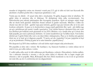 mundur të shqiptohej vetëm me shumicë votash prej 2/3, gjë të cilën në këtë rast Kuvendi dhe
jakobinët e hudhën poshtë dhe e imponuan qëndrimin e tyre.
Vetëm pas tre ditësh - 21 janari ishte ditë e ekzekutimi. Të gjitha duqanet ishin të mbyllura. Të
gjithë ishin të mërzitur dhe të frikësuar. Të dëshpëruar ishin edhe revolucionarët. Ata
frikësoheshin prej ndonjë pakënaqësie dhe kryengritje popullore. Qysh në mëngjes nëpër rrugë
dhe në shesh rreth gijotinës shiheshin shumë ushtarë të gardës nacionale. Mbretin e sollën me
shumë roje deri në skelë - gjashtë topa para kolonës, gjashtë topa pas kolonës dhe në të dy anët
kordone ushtarësh. Ai para se të ekzekutohej u tregua mjaft gjakftohtë dhe i qetë - për dallim nga
ajo që e përshkruan një numër i madh i gazetarëve. Vetë xhelati Sanson i demantoi këto më vonë
kur dëshmoi për hollësitë rreth gijotinimit të Luj XVI. Dëshira e tij e fundit ishte që t’i thotë disa
fjalë popullit, por nuk ia plotësuan dëshirën. Ai vetëm kundërshtoi që t’ia lidhin duart. Vetë kishte
dëshirë që t’i qethë flokët dhe vetë u nis drejt thikës vdekjeprurëse. Para se të shtrihej nën gijotinë
thirri me zë të lartë që të dëgjonte populli: “O njerëz, unë vdes i pafajshëm! Unë jam i pafajshëm në krejt
atë që më përshkruhet. Dëshiroj që gjaku im ta vulosë lumturinë e popullit francez”.
Për despotët Luj XVI ishte tradhëtar i cili nuk kishte mjaft simpati ndaj aristokracisë.
Për popullin ai ishte mik i vërtetë. Me humbjen e tij, francezët humbën jo vetëm mikun më të
mirë të tyre, por edhe mikun e vetëm.
U erdhi radha edhe atyrë të cilët ndihmuan për likuidimin e mbretit. Zhirondistët e kishin radhën.
Ata e mbronin shtresën e mesme, e cila po ashtu duhej të shkonte dhe ta hapte rrugën për
shtresën e ulët të popullit. Mara, Robespieri dhe Sen Zhisti mendonin se me të do të qeverisnin
më mirë dhe ajo do t’u nështrohej më me dëgjueshmëri.
Fondacioni i Rinisë Islame — Cyrih

www.islamischen.ch

e-mail: info@islamischen.ch

145

 