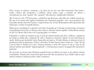 Nuk u kursye as shtresa e arsimuar, e ajo ishte mu ajo çka nuk ishin komunarët. Një numër i
madh i librave dhe fotografive u zhdukën. Titujt zotëri, zonjë e zonjushë me dekret u
zëvendësuan me titujt “qytetar” dhe “qytetare”. Revolucioni i shpalli luftë civilizimit.
Më 10 tetor të vitit 1793 Konventa, e përkrahur nga Komuna, solli edhe një vendim monstruoz.
Me anë të tij formoi dhe legalizoi Komitetin për shpëtimin popullor i cili e mori pushtetin dhe
kontrollin absolut mbi tërë Francën. I njëjti komitet, me në krye Robespierin, filloi spastrimin dhe
shfarosjen e vërtetë të popullit francez.
Mbasi puna e pandërprerë e gijotinës nuk ishte në gjendje që t’i kënaqë revolucionarët, ata kaluan
në pushkatime masovike, të cilat po ashtu dukej se shkonin shumë ngadalë. Andaj filluan mbytjet
në ujë. Uji i Ronës dhe Lurës u bë i kuq nga gjaku i të vrarëve.
Fshatarkat e varfëra me foshnje në gji, të tjera që mbanin fëmijët për dore, i lidhnin, i ngarkonin
në lundra të mëdha dhe i dërgonin në valët e dendura të lumenjve. Qytete të tëra mbeteshin pa
njerëz. Kështu, për shembull, vetëm Nanta dha më tepër se 30 mijë viktima, të mbytura në ujë, të
pushkatuara dhe të gijotinuara. Tuloni i cili kishte 30 mijë banorë mbeti vetëm me 7 mijë. Në një
vend në afërsi të Nantës më vonë u zbuluan kufomat e rreth 100 vajzave të reja, të vrara në një
mënyrë barbare prej njëfarë “legjioni gjarman”, i formuar prej vrasësve të paguar dhe dezerterëve
gjermanë.
Në atë kohë të terrorit, sipas Prudonit, populli francez ka dhënë më tepër se një milionë viktima
të pafajshme. Therjet dhe vrasjet kanë qenë masovike dhe me përmasa aq të mëdha saqë ka qenë
shumë vështirë të caktohej numri i saktë i viktimave.

Fondacioni i Rinisë Islame — Cyrih

www.islamischen.ch

e-mail: info@islamischen.ch

149

 