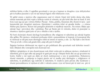rrëfehen lirisht, si dhe t’i zgjedhin qeveritarët e tyre pa e kuptuar se shoqëria e tyre shfrytëzohet
për ta hudhur pasurinë e tyre në një mënyrë ligjore mbi robëruesin e tyre.
Të gjithë emrat e njerëzve dhe organizatave janë të vërtetë. Gjatë tërë kohës derisa isha duke
tubuar materiale për këtë vepër e kërkoja vetëm të vërtetën, në çdo kohë dhe deri në fund. E tërë
bota vuan nga ajo që e vërteta fshihet. Pasojat - fizike, psikike, financiare dhe shumë të tjera - janë
katastrofale për shoqërinë njerëzore. Qytetërimi i sotshëm është në gjendje kritike - e vërteta
fshihet prej njerëzve. Krizat nuk paraqiten plotësisht si rrjedhojë natyrore. Ata nxiten. Diçka apo
ndonjë fuqi i provokon dhe i përmban. Pasi që flasim për të vërtetën, duhet të pranojmë se
shumica e njerëzve gjatë jetës së tyre e shkelin e nuk e njohin.
Në botë ekzistojnë shumë ideologji kontradiktore dhe religjione të ndryshme pa ndonjë kuptim
dhe qëllim. Për njeriun e rëndomtë pothuajse është e pamundshme të kuptojë, të konceptojë dhe
të vlerësojë se cila prej atyre ideologjive është në interes të njeriut, e cila - jo. Një fjalë e urtë thotë:
“Pasi që ari dhe e vërteta nuk gjenden lehtë, andaj edhe janë të shtrenjtë”.
Ngjarjet botërore dëshmojnë me siguri se për politikanët dhe qeveritarët nuk kërkohet moral i
lartë. Dinjiteti dhe vetrespekti nuk ekzistojnë më.
Qëllimi i përpjekjeve të mia shumëvjeçare nuk është vetëm për ta ndriçuar njeriun e rëndomtë të
ndershëm, por të japë edhe një pasqyrë të qartë për ata që i mbajnë frerët dhe ata që qeverisin me
botën. Gjithë e më tepër po dalin në shesh mahinacionet e tyre të pandershme. Hulumtova
shumë materiale, u përpoqa ta kuptoj pjesën më të madhe prej ideologjive e religjioneve të
ndryshme, të predikuara nga individë të ndryshëm. E studiova jetën private dhe karakteret e
shumë personaliteteve të njohura të cilët i vulosën emrat e tyre në histori për të mirë ose për të
Fondacioni i Rinisë Islame — Cyrih

www.islamischen.ch

e-mail: info@islamischen.ch

15

 