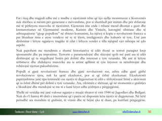 Fat i keq dhe tragjedi edhe më e madhe e njerëzimit ishte që kjo sjellje monstruoze e Konventës
nuk shërbeu si mësim për gjeneratat e mëvonshme, por si shembull për imitim dhe për shfarosje
më të përkryera masovike të njerëzimit. Gjenerata ime ende i mbanë mend dhomat e gazit dhe
krematoriumet në Gjermaninë moderne, Katinin dhe Vinicën, katorgjitë sibiriane dhe të
ashtuquajturat “gjyqe popullore” në shtetet komuniste, ku njësoj si kopie e revolucionit francez u
pat likuiduar rinia e atyre vendeve në sy të klerit, inteligjencës dhe kulturës së tyre. Unë jam
dëshmitar i këtyre ngjarjeve tragjike të cilat i kthyen vendet e tilla njëqind vjet mbrapa në çdo
aspekt.
Nuk pajtohem me mendimin e shumë historianëve të cilët thonë se terrori paraqitet krejt
spontanisht dhe pa imponime. Terrorin e paramendojnë dhe skicojnë qysh më parë ata të cilët
dëshirojnë që ta rregullojnë botën për dobitë dhe interesat e tyre vetanake. Me anë të këtyre
tërbimeve dhe zhdukjeve masovike ata ia arrinë qëllimit të tyre kryesor: ta nënshtrojnë dhe
robërojnë njeriun pakushtëzime.
Populli si gjatë revolucionit francez dhe gjatë revolucionit rus, ashtu edhe gjatë gjithë
revolucioneve tjera, nuk ka qenë ekzekutor, por ai që është ekzekutuar. Ekzekutorët
papërjashtime janë tipa kriminelë ose njerëz të degjeneruar të cilët e shfrytëzojnë lirinë e aktivitetit
që iu është dhënë për dobitë e tyre vetanake. Ata, viktimën e shënuar, që në momentin e grabitjes
e likuidojnë dhe mendojnë se me të e kanë kryer edhe çështjen e përgjegjësisë.
Thellë në vetëdije më janë vulosur ngjarjet e muajit shtator të vitit 1944 në Jugosllavi dhe Bullgari.
Nuk do t’i harroj 40 ditët e tmerrshme që i patën në disponim këta njerëz të degjeneruar. Në këtë
periudhë ata mundnin të grabisin, të vrasin dhe të bëjnë çka të duan, pa kurrfarë përgjegjësie.
Fondacioni i Rinisë Islame — Cyrih

www.islamischen.ch

e-mail: info@islamischen.ch

150

 
