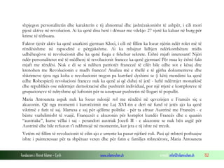 shpjegon personalitetin dhe karakterin e tij abnormal dhe jashtëzakonisht të ashpër, i cili mori
pjesë aktive në revolucion. Ai ka qenë disa herë i dënuar me vdekje: 27 vjetë ka kaluar në burg për
krime të tërbuara.
Faktor tjetër aktiv ka qenë anarkisti gjerman Kloci, i cili në fillim ka lozur njërin ndër rolet më të
rëndësishme në rapsodinë e përgjakshme. Ai ka mbajtur lidhjen ndërkombëtare midis
udhëheqësve të revolucionit dhe ka qenë fuqia e fshehur sekrete. Është mjaft interesant! Njëri
ndër personalitetet më të mëdhenj të revolucionit francez ka qenë gjerman! Për mua ky është fakt
mjaft me rëndësi. Nuk e di se si ndihen patriotët francezë të cilët bile edhe sot e kësaj dite
krenohen me Revolucionin e madh francez! Analiza më e thellë e të gjitha dokumenteve dhe
shkrimeve tjera nga koha e revolucionit tregon pa kurrfarë dyshimi se (i këtij mendimi ka qenë
edhe Robespieri) revolucioni francez nuk ka qenë ai që duhej të jetë - luftë ndërmjet monarkisë
dhe republikës ose ndërmjet demokracisë dhe pushtetit individual, por një rrjetë e komploteve të
grupacioneve të ndryshme që luftonin për ta uzurpuar pushtetin në llogari të popullit.
Maria Antoaneta aspak nuk ka lozur ndonjë rol me rëndësi në qeverisjen e Francës siç e
akuzonin. Që nga momenti i kurorëzimit me Luj XVI-tin e deri në fund të jetës ajo ka qenë
viktimë e fatit të saj. Martesa e saj për qëllime politike - për ta afruar Austrinë me Francën - e
bënte vazhdimisht të vuajë. Francezët e akuzonin për komplot kundër Francës dhe e quanin
“austriake”, kurse vëllai i saj - perandori austriak Jozefi II - e akuzonte se nuk bën asgjë për
Austrinë dhe bile refuzon t’i ndihmojë në momentin, kur jeta e tij ishte në rrezik.
Vetëm në fillim të revolucionit të cilin ajo e urrente ka pasur njëfarë roli. Pasi që mbreti pothuajse
ishte i painteresuar për ta shpëtuar veten dhe për fatin e familjes mbretërore, Maria Antoaneta
Fondacioni i Rinisë Islame — Cyrih

www.islamischen.ch

e-mail: info@islamischen.ch

152

 