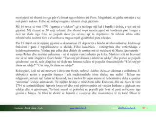 mori pjesë në shumë intriga për t’u liruar nga robërimi në Paris. Megjithatë, të gjitha orvatjet e saj
nuk patën sukses. Edhe ajo ndoqi rrugën e mbretit drejt gijotinës.
Më 16 tetor të vitit 1793 “qerreja e vdekjes” që e tërhiqte një kal i bardh i dobët, e çoi atë në
gijotinë. Më shumë se 30 mijë ushtarë dhe shumë topa morën pjesë në kordonin prej burgut e
deri në skele nga frika se populli mos po orvatej që ta shpëtonte. Si mbreti ashtu edhe
mbretëresha tashmë fare e zbardhur u tregua mjaft gjakftohtë para vdekjes.
Pas 15 ditësh në të njëjtën gijotinë u ekzekutuan 21 deputetët e Klubit të zhirondistëve, kështu që
fraksioni i parë i republikanëve u zhduk. Filloi kuadrileja - vetëngrënia dhe vetëzhdukja e
kolaboracionistëve. Vetëm pas edhe disa ditësh dy armiqt më të mëdhenj të Maria Antoanetës zonja Rolan dhe markizi orleanian - në të njëjtin vend mbetën pa koka. Markizi i cili në Kuvend
me zë të lartë shqipëroi fjalët fatale: “Unë votoj për dënimin e mbretit me vdekje” dhe pohoi se populli
qëndronte pas tij, tash dërgohej në skele me britmat tallëse të popullit shumëmijësh: “Unë votoj për
dënim me vdekje!” “Unë votoj për dënim me vdekje!”
Robespieri, i cili në atë moment i drejtonte frerët, tashmë i kishte shënuar viktimat e ardhshme. E
shfrytëzoi rastin e popullit francez i cili tradicionalisht ishte shekuj me radhë i lidhur me
religjionin, mbajti një fjalim në Kuvend, ku e mohoi lëvizjen ateiste të hebertistëve duke e quajtur
“ateizmin” lëvizje aristokrate. Të njëjtën lëvizje e mbështeti edhe Dantoni, dhe në mars të vitit
1794 të tetëmbëdhjetë fajtorët kryesorë dhe vetë pjesëmarrësit në vrasjet barbare u gjykuan me
vdekje dhe u gijotinuan. Tashmë mund të pohohej se populli për herë të parë ndriçonte nga
gëzimi e hareja. Ai filloi të shohë se fajtorët e vuajtjeve dhe mundimeve të tij kanë filluar të

Fondacioni i Rinisë Islame — Cyrih

www.islamischen.ch

e-mail: info@islamischen.ch

153

 