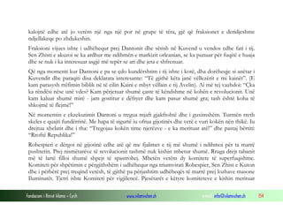 kalojnë edhe atë jo vetëm një nga një por në grupe të tëra, gjë që fraksionet e deridjeshme
ndjellakeqe po zhdukeshin.
Fraksioni vijues ishte i udhëhequr prej Dantonit dhe sërish në Kuvend u vendos edhe fati i tij.
Sen Zhisti e akuzoi se ka ardhur me ndihmën e markizit orleanian, se ka punuar për fuqitë e huaja
dhe se nuk i ka interesuar asgjë më tepër se ari dhe jeta e shfrenuar.
Që nga momenti kur Dantoni e pa se çdo kundërshtim i tij ishte i kotë, dha dorëheqje si anëtar i
Kuvendit dhe paraqiti disa deklarata interesante: “Të gjithë këta janë vëllezërit e mi kainët”. (E
kam parasysh rrëfimin biblik në të cilin Kaini e mbyt vëllain e tij Avelin). Ai më tej vazhdoi: “Çka
ka rëndësi nëse unë vdes? Kam përjetuar shumë çaste të këndshme në kohën e revolucionit. Unë
kam kaluar shumë mirë - jam gostitur e dëfryer dhe kam pasur shumë gra; tash është koha të
shkojmë të flejmë!”
Në momentin e ekzekutimit Dantoni u tregua mjaft gjakftohtë dhe i guximshëm. Turmën rreth
skeles e quajti fundërrinë. Me hapa të sigurtë iu ofrua gijotinës dhe vetë e vuri kokën nën thikë. Iu
drejtua xhelatit dhe i tha: “Tregojau kokën time njerëzve - e ka merituar atë!” dhe pastaj bërtiti:
“Rroftë Republika!”
Robespieri e dërgoi në gijotinë edhe atë që me fjalimet e tij më shumë i ndihmoi për ta marrë
pushtetin. Prej nismëtarëve të revolucionit tashmë nuk kishin mbetur shumë. Rruga drejt tabanit
më të lartë filloi shumë shpejt të spastrohej. Mbetën vetëm dy komitete të superfuqishme.
Komiteti për shpëtimin e përgjithshëm i udhëhequr nga triumvirati Robespier, Sen Zhist e Kuton
dhe i përbërë prej treqind vetësh, të gjithë pa përjashtim udhëheqës të marrë prej lozhave masone
Iluminatët. Tjetri ishte Komiteti për vigjilencë. Pjesëtarët e këtyre komiteteve e kishin merituar
Fondacioni i Rinisë Islame — Cyrih

www.islamischen.ch

e-mail: info@islamischen.ch

154

 