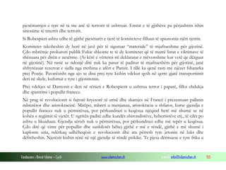 pjesëmarrjen e tyre në ta me anë të terrorit të ushtruar. Emrat e të gjithëve pa përjashtim ishin
sinonime të tmerrit dhe terrorit.
Si Robespieri ashtu edhe të gjithë pjesëtarët e tjerë të komiteteve filluan të spiunonin njëri tjetrin.
Komitetet takoheshin dy herë në javë për të siguruar “materiale” të mjaftueshme për gijotinë.
Çdo mbrëmje prokurori publik Fukie shkonte te të dy komitetet që të marrë listat e viktimave të
shënuara për ditën e nesërme. (Ai këtë e vërtetoi në deklaratat e mëvonshme kur vetë qe dërguar
në gijotinë). Në rastë se ndonjë ditë nuk ka pasur të paditur të mjaftueshëm për gijotinë, janë
shfrytëzuar rezervat e sjella nga rrethina e afërt e Parisit. I tillë ka qenë rasti me njëzet fshatarka
prej Poatje. Pavarësisht nga ajo se disa prej tyre kishin vdekur qysh në qerre gjatë transportimit
deri në skele, kufomat e tyre i gijotinonin.
Prej vdekjes së Dantonit e deri në rënien e Robespierit u ushtrua terror i paparë, filloi zhdukja
dhe spastrimi i popullit francez.
Në prag të revolucionit si fajtorë kryesorë të urisë dhe skamjes në Francë i prezentuan pallatin
mbretëror dhe aristokracinë. Mirëpo, mbreti u menjanua, aristokracia u shfaros, kurse gjendja e
popullit francez nuk u përmirësua, por përkundrazi u keqësua njëqind herë më shumë se në
kohën e regjimit të vjetër. U ngritën paditë edhe kundër zhirondistëve, hebertistëve etj., të cilët po
ashtu u likuiduan. Gjendja sërish nuk u përmirësua, por përkundrazi edhe më tepër u keqësua.
Çdo ditë që vinte për popullin dhe sankilotët bëhej gjithë e më e rëndë, gjithë e më shumë i
kaplonte uria, ndërkaq udhëheqësit e revolucionit dhe ata përreth tyre jetonin në luks dhe
dëfreheshin. Njerëzit kishin rënë në një gjendje të rëndë psikike. Te pjesa dërmuese e tyre frika u

Fondacioni i Rinisë Islame — Cyrih

www.islamischen.ch

e-mail: info@islamischen.ch

155

 