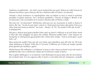 shndërrua në gjakftohtësi - kjo është veçori karakteristike për gratë. Shekuj me radhë historia ka
theksuar heroizmin e grave franceze dhe kjo u dëshmua edhe në kohën e revolucionit.
Anëtarët e këtyre komiteteve të superfuqishme ishin aq barbarë sa mezi se mund të quheshin
pasardhës të gjinisë njerëzore. Ata e lëvdonin qëndrimin e Neronit në djegien e Romës si ide
revolucionare e cila eventualisht do të mund të zbatohej edhe në Parisin e madh.
Një natë, kur “revolucionarët” dëfreheshin, njëri prej tyre me entuziazëm të madh iu drejtua të
tjerëve dhe tha: “Sot dita ka qenë shumë e mirë për ne. Shumë njerëz kanë kaluar nëpër gijotinë. Puna po na
shkon shumë mirë: koshat po mbushen!” (me koka - shënim i N. N.) “Ka mundësi të bëhet edhe më mirë” iu përgjegj tjetri.
Një grua e drejtuar para gjyqit popullor kishte qenë aq shumë e frikësuar sa që nuk kishte mund
të flasë dhe ishte përgjigjur me gjeste dhe mimikë. Prokurori publik Fukie i ishte drejtuar me
buzëqeshje të ashtuquajturit gjyq popullor dhe i kishte bërë vërejtje: “Nuk na nevoitet gjuha e saj por
koka e saj”.
Sipas prokurorit publik Fukie për çdo javë kishin qenë planifikuar prej 400 deri më 450 koka
(sipas deklaratave të Robert Volfit dhe të Tavernit). Urdhëruan që të bëhej një maqinë speciale
pranë gijotinës për rrjedhjen e gjakut.
Xhelati Sanson dhe ndihmësit e tij deklaruan se puna iu ishte shtuar aq shumë sa që nuk mund ta
përballonin dhe vetes ia dëshironin vdekjen që t’ua lëshonin vendin të tjerëve.
Prej të gjithë udhëheqësve të revolucionit vetëm Robespieri ka pasur plane dhe ide më konkrete
për rezultatin final. Ai iu ka sugjeruar edhe të tjerëve se çka duhej bërë për mirëqenien e popullit
Fondacioni i Rinisë Islame — Cyrih

www.islamischen.ch

e-mail: info@islamischen.ch

156

 