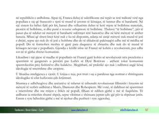 në republikën e ardhshme. Sipas tij, Franca duhej të sakrifikonte më tepër se tetë milionë vetë nga
popullata e saj që francezët e tjerë të mund të jetonin të kënaqur, të lumtur dhe të barabartë. Në
një sistem ku bëhet fjalë për liri, barazi dhe vëllazërim duhet të ketë mjete të bollshme materiale,
pronësi të bollshme, si dhe punë e resurse ushqimore të bollshme. Theksoj “të bollshme”, për të
pasur çka të ndahet në mënyrë të barabartë ndërmjet tërë banorëve dhe në këtë mënyrë të arrihet
barazia. Mbasi që shteti krejt këtë nuk e ka në disponim, ndarja në asnjë mënyrë nuk mund të jetë
e drejtë, sepse ajo nuk do të jetë e bolshme dhe do të shkaktojë pakënaqësi edhe më të mëdha në
popull. Do të formohen rreshta të gjatë para duqaneve të zbrazëta dhe nuk do të mund të
kënaqen nevojat e popullatës. Gjendja e këtillë ishte në Francë në kohën e revolucionit, por edhe
sot në të gjitha shtetet komuniste.
Likuidimi i një pjese të madhe të popullatës në Francë gjatë kohës së revolucionit nën pretekstin e
spastrimit të gangrenës u përsërit pas Luftës së Dytë Botërore - atëherë tokat komuniste
spastroheshin prej fashistëve dhe kulakëve. Megjithatë, në praktikë ajo nuk i ndihmoi asgjë kësaj
ideologjie të tmerrshme dhe utopiste.
U likuidua inteligjenca e vjetër. U krijua e reja, por truri i saj u paralizua nga normat e shtrënguara
ideologjike të cilat kufizonin çdo krijimtari.
Shumica e udhëheqësve dhe anëtarëve të mbetur të tribunalit revolucionar fillimisht i kryenin në
mënyrë të verbër urdhërat e Marës, Dantonit dhe Robespierit. Më vonë, të dalldisur në spastrimet
e tmerrshme dhe me rritjen e frikës në popull, filluan të ndihen gjithë e më të fuqishëm. Të
ardhurat iu rriteshin shumë shpejt, sepse viktimat e shënuara jepnin çdo gjë për ta shpëtuar jetën.
Emrat e tyre bëheshin gjithë e më të njohur dhe pushteti i tyre zgjerohej.
Fondacioni i Rinisë Islame — Cyrih

www.islamischen.ch

e-mail: info@islamischen.ch

157

 