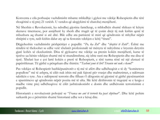 Konventa e cila pothuajse vazhdimisht mbante mbledhje i gjykoi me vdekje Robespierin dhe tërë
shoqërinë e tij prej 21 vetësh. U vendos që aktgjykimi të zbatohej menjëherë.
Në Sheshin e Revolucionit, ku ndodhej gijotina famëkeqe, u mblodhën shumë shikues të këtyre
skenave tmerruese, por asnjëherë ky shesh dhe rrugët që të çonin drejt tij nuk kishin qenë të
mbushura aq shumë si atë ditë. Bile edhe ata parisienë të mirë që qëndronin të mbyllur nëpër
shtëpitë e tyre, tash kishin dalur aty që ta festonin vdekjen e këtij “tirani”.
Dëgjoheshin vazhdimisht pëshpëritjet e popullit: “Po, ka Zot” dhe “drejtësi të Zotit”. Është me
rëndësi të theksohet se edhe vetë xhelatët profesionalë në mënyra të ndryshme e kryenin detyrën
gjatë kohës së ekzekutimit. Disa të gjykuarve me vdekje ua prenin kokën menjëherë, kurse të
tjerëve ua bënin vdekjen shumë më të mundimshme, siç ishte rasti me Robespierin dhe me disa të
tjerë. Xhelati kur e çoi lartë kokën e prerë të Robespierit, e tërë turma rënë në një ekstazë të
papërshkruar. Të gjithë u përqafuan dhe thirrën: “Tashmë jemi të lirë! Tiranin më nuk e kemi!”
Pas vdekjes së Robespierit bashkëpunëtorët e tij më të afërt dhe udhëheqësit e të dy “komiteteve
popullore” më të ashpra, të cilët nuk ishin më pak fajtorë për vrasjet dhe maltretimet, e ndërruan
taktikën e tyre. Ata e ndërprenë terrorin dhe filluan t’i dërgonin në gijotinë të gjithë pjesëmarrësit
e spastrimeve që qëndronin nëpër pozita më të ulta. Me këtë dëshironin të tregojnë se e keqja e
madhe vinte prej udhëheqësve të cilët jashtëzakonisht e donin dhe urdhëronin terrorizimin e
popullit.
Historianët e revolucionit pohojnë se “Franca me anë të terrorit ka pasë shpëtuar”. Dhe këtë pohim
sarkastik po e përsëritin shumë historianë edhe sot e kësaj dite.

Fondacioni i Rinisë Islame — Cyrih

www.islamischen.ch

e-mail: info@islamischen.ch

159

 