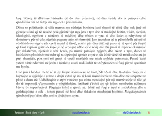 keq. Përveç të dhënave historike që do t’ua prezentoj, në disa vende do ta paraqes edhe
qëndrimin tim në lidhje me ngjarjet e prezentuara.
Dihet se politikanët të cilët merren me çështjet botërore janë shumë të zënë dhe nuk janë në
gjendje si unë që të ndajnë pesë-gjashtë vjet nga jeta e tyre dhe ta studiojnë botën, tokën, njeriun,
ideologjitë, ngritjen e njerëzve të mëdhenj dhe rënien e tyre, si dhe llojet e ndryshme të
doktrinave për të cilat njerëzia paguan tatim të shtrenjtë. Jam munduar që ta përmbledh atë më të
rëndësishmen nga e cila cecili mund të fitojë, vetëm për disa ditë, një pasqyrë të qartë për fuqitë
që kanë vepruar gjatë shekujve, e që veprojnë edhe sot e kësaj dite. Në prani të mjeteve ekzistuese
për shkatërrim, njerëzit e tërë botës, pa marrë parasysh ngjyrën dhe racën e tyre, duhet të
bashkohen plotësisht me nder që ta shpëtojnë qenien e tyre e cila është vënë në rrezik edhe ate jo
prej shumicës, por prej një grupi të vogël njerëzish me mjaft ambicie personale. Paratë kanë
vetëm vlerë ndërrimi në jetën e njeriut e assesi nuk duhet të shfrytëzohen si fuqi për të qeverisur
me botën.
Unë jam i bindur thellë se të dy fuqitë dominuese në botë, SHBA-të dhe Bashkimi Sovjetik e
kuptojnë se zgjidhje e vetme e drejtë është që ata të kenë marrëdhënie të mira dhe me sinqeritet të
plotë e duan atë. Udhëheqësit e atyre vendeve po ashtu mendojnë për një marrëveshje të tillë që
do të imponojë ç’armatimin e përgjithshëm. Atëherë ç’është ajo që krijon mosbesim ndërmjet
këtyre dy superfuqive? Përgjigjja është e qartë: ajo është një fuqi e tretë e padukshme dhe e
gjithfuqishme e cila i boton paratë në botë dhe shkakton mosbesim botëror. Megakapitalistët
qëndrojnë pas kësaj dhe unë iu drejtohem atyre.

Fondacioni i Rinisë Islame — Cyrih

www.islamischen.ch

e-mail: info@islamischen.ch

16

 