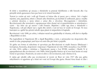Si është e mundshme që arsyeja e shëndoshë ta pranojë falsifikimin e tillë historik dhe t’ua
përcjellë sërish gjeneratave brez pas brezi si të vërtetë historike?
Terrori jo vetëm që nuk i solli gjë Francës së bukur dhe të pasur, por e rrënoi. Atë e kaploi
mjerimi, uria, papunësia, mbeti e zbrazët arka shtetërore, pa kurrfarë të ardhurash, pjesa e madhe
e ushtrisë dezertoi, e tjetra mbeti e uritur dhe e zhveshur. Dezorganizim i tërësishëm.
Revolucionarët dhe terroristët e sapopasuruar ishin shumë më të pamëshirshëm se aristokracia e
vjetër - kjo ishte ajo që terrori i solli Francës. Shpëtimi i erdhi nga dora e shëndoshë e
Napoleonit, i cili për dhjetë vjet e ngriti dhe sërish e vuri në krye të vendit në Evropë. Të mos
harrojmë se e gjithë kjo përsëri ndodh sipas planit të mëparshëm të kapitalit.
Revolucioni i vitit 1848, po ashtu, i mbajtur mend me gjakderdhje të shumta, solli deri te shpallja
e Republikës së dytë.
Pas kapitullimit të Napoleonit III u shpall Republika e tretë, e përmendur me despotizëm dhe
anarki të cilat, prapseprapë, janë kryer në emër dhe për lirinë e popullit.
Të gjitha ato forma të ndryshme të qeverisjes pas Revolucionit të madh francez: Direktuari i
korruptuar, Konsulta, despotizmi i imponuar i Napoleonit në vitin 1804, monarkia e Luj XVIII në vitin 1814, ardhja e sërishme e Napoleonit, pastaj e Luj XVIII, sundimi i Sharlit X të
papopullarizuar dhe revolucioni i vitit 1848 e bënë popullin francez që të mos ketë besim në asnjë
formë të qeverisjes. Punëtorët, në emër të cilëve u bë revolucioni, ranë viktima të tij.
E njëjta gjë ndodhi edhe pas revolucionit të tetorit në Rusi në vitin 1917 dhe pas gjitha
ndryshimeve të ngjashme që u bënë më vonë në Evropë dhe gjetiu. Shumë festa fetare të cilat i

Fondacioni i Rinisë Islame — Cyrih

www.islamischen.ch

e-mail: info@islamischen.ch

160

 
