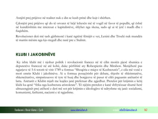 Asnjëri prej prijësve në realitet nuk e din se kush prinë dhe kujt i shërben.
Çdonjëri prej prijësve që do të orvatet të bëjë kthesën më të vogël në favor të popullit, që është
në kundërshtim me interesat e kapitalistëve, shlyhet nga skena, sado që ai të jetë i madh dhe i
fuqishëm.
Revolucionet deri më tash gjithmonë i kanë ngrënë fëmijët e vet, Lenini dhe Trocki nuk mundën
të marrin mësim nga kjo rregull dhe ranë pre e Stalinit.

KLUBI I JAKOBINËVE
Ky ishte klubi më i njohur politik i revolucionit francez në të cilin morën pjesë shumica e
deputetëve francezë në atë kohë, duke përfshirë aty Robespierin dhe Mirabon. Menjëherë pas
ngjarjeve të 5-6 tetorit të vitit 1789 u formua “Shoqëria e miqve të Kushtetutës”, e cila më vonë e
mori emrin Klubi i jakobinëve. Ai u formua posaçërisht për debate, thjesht të shkrimtarëve,
shkencëtarëve, simpatizuesve të tyre të huaj dhe borgjezve të pasur të cilët paguanin anëtarësi të
larta. Anëtarët e Klubit mjaft me kujdes janë preferuar dhe zgjedhur. Pretekst për krijimin e këtij
klubi ka qenë “frika nga kushtetuta aristokrate”. Të njëjtin pretekst e kanë shfrytëzuar shumë herë
ultrazengjinët prej atëherë e deri më sot për krijimin e ideologjive të ndryshme siç janë: socializmi,
komunizmi, fashizmi, nacizmi e të ngjashme.

Fondacioni i Rinisë Islame — Cyrih

www.islamischen.ch

e-mail: info@islamischen.ch

162

 