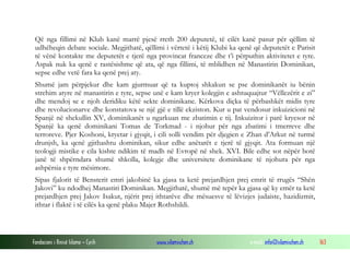 Që nga fillimi në Klub kanë marrë pjesë rreth 200 deputetë, të cilët kanë pasur për qëllim të
udhëheqin debate sociale. Megjithatë, qëllimi i vërtetë i këtij Klubi ka qenë që deputetët e Parisit
të vënë kontakte me deputetët e tjerë nga provincat franceze dhe t’i përputhin aktivitetet e tyre.
Aspak nuk ka qenë e rastësishme që ata, që nga fillimi, të mblidhen në Manastirin Dominikan,
sepse edhe vetë fara ka qenë prej aty.
Shumë jam përpjekur dhe kam gjurmuar që ta kuptoj shkakun se pse dominikanët iu bënin
strehim atyre në manastirin e tyre, sepse unë e kam kryer kolegjin e ashtuquajtur “Vëllezërit e zi”
dhe mendoj se e njoh deridiku këtë sekte dominikane. Kërkova diçka të përbashkët midis tyre
dhe revolucionarve dhe konstatova se një gjë e tillë ekziston. Kur u pat vendosur inkuizicioni në
Spanjë në shekullin XV, dominikanët u ngarkuan me zbatimin e tij. Inkuizitor i parë kryesor në
Spanjë ka qenë dominikani Tomas de Torkmad - i njohur për nga zbatimi i tmerreve dhe
terroreve. Pjer Koshoni, kryetar i gjyqit, i cili solli vendim për djegien e Zhan d’Arkut në turmë
drunjsh, ka qenë gjithashtu dominikan, sikur edhe anëtarët e tjerë të gjyqit. Ata formuan një
teologji mistike e cila kishte ndikim të madh në Evropë në shek. XVI. Bile edhe sot nëpër botë
janë të shpërndara shumë shkolla, kolegje dhe universitete dominikane të njohura për nga
ashpërsia e tyre mësimore.
Sipas fjalorit të Bensterit emri jakobinë ka gjasa ta ketë prejardhjen prej emrit të rrugës “Shën
Jakovi” ku ndodhej Manastiri Dominikan. Megjithatë, shumë më tepër ka gjasa që ky emër ta ketë
prejardhjen prej Jakov Isakut, njërit prej ithtarëve dhe mësuesve të lëvizjes judaiste, hazidizmit,
ithtar i flaktë i të cilës ka qenë plaku Majer Rothshildi.

Fondacioni i Rinisë Islame — Cyrih

www.islamischen.ch

e-mail: info@islamischen.ch

163

 