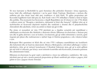 Të mos harrojmë se Rothshildi ka qenë themelues dhe përkrahës financiar i kësaj organizate,
kurse babë dhe udhëheqës shpirtëror i saj ka qenë Adam Vajshopi. Manifestet e njohura dhe
urdhërat për disa therje kanë dalë prej vendimeve të këtij klubi. Të gjitha propozimet për
Kuvendin Ligjdhënës kanë dalë prej aty. Kah fundi i vitit 1791 mbledhjet e Klubit u bënë të hapta
dhe publike. Prej momentit kur Konventa e shpalli Republikën më 22 shtator të vitit 1792, Klubi
e ndërroi emrin në “Shoqëria e jakobinëve, dashamirë të lirisë dhe barazisë”. Qëllimi ishte që të
njoftoheshin në Konventë deputetët majtistë dhe sankilotët e shumtë dhe të përjashtoheshin
zhirondistët dhe jakobinët, vërtet ata arritën ta bëjnë një gjë të tillë.
Pas rënies së monarkisë në vitin 1792 jakobinët pa u shpallur zyrtarisht për republikanë e
udhëhiqnin revolucionin dhe faktikisht e drejtonin shtetin. Diktatura revolucionare e drejtuar prej
tyre dhe të gjitha aktivitet e tyre në kohën e revolucionit, gjë që sollën mbretërinë e terrorit, qartë
tregojnë për planet dhe mahinacionet e njëfarë fuqie të fshehur prapaskene e cila i drejton kahjet
e tyre.
Robespieri filloi spastrimet në Klub dhe në vitin 1793 i ndërpreu marrëdhëniet me kordelierët
dhe hebertistët dhe në fund me dantonistët. Detyra e Robespierit, i cili mbeti udhëheqës i vetëm i
jakobinëve, ishte që në mënyrë konsekuente t’i likuidojë fraksionet tjera, gjë që ia arriti qëllimit
për një kohë të shkurtër, pas kësaj e mori tërësisht kontrollin mbi Konventën, komunën parisiene
dhe administratën lokale.
Diktatura revolucionare ka qenë vepër e jakobinëve e kryer me ndihmën e sankilotëve. Më vonë,
jakobinët pasi që nuk e morën parasysh propozimin që dhanë sankilotët për rritjen e pagave, këtë
gabim të tyre e paguan shumë shtrenjtë.
Fondacioni i Rinisë Islame — Cyrih

www.islamischen.ch

e-mail: info@islamischen.ch

164

 