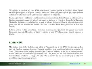 Në ngjarjet e korrikut në vitin 1794 mbretëronte opinioni publik se jakobinët ishin fajtorë
kryesorë për të gjitha të këqiat e Francës. Sankilotët e tërhoqën përkrahjen e tyre, sepse shihnin
dallime të mëdha midis dy shoqërive sociale krejtësisht të ndryshme.
Klubet e jakobinëve në Francë i bashkonin terroristët aristokratë. Këta ishin ata të cilët fizikisht e
bënë revolucionin francez, por askush nuk tregoi se kush, në të vërtetë, iu dha urdhëra Dantonit,
Marës dhe Robespierit - udhëheqësve zyrtarë të Klubit. Anëtarë të klubeve ishin njerëzit më të
pasur dhe më me autoritet në Francë. Në vitin 1794 këta klube kanë pasur më se 500 mijë
anëtarë.
Është e vërtetë se këta aristokratë - terroristë të ashtuquajtur jakobinë, në realitet, kanë qenë
Iluminatët francezë. Me dekret të datës 11 nëntor të vitit 1794 Konventa e ndaloi veprimin e
Klubit.

ROBESPIERI
Maksimilian Mari-Izidor de Robespieri u lind në Aras, më 6 maj të vitit 1758. Është me prejardhje
prej një familjeje mesatare borgjeze. Qysh në moshën e re e ka vizituar kolegjin e oratorisë në
Aras. I është ndarë bursë prej një manastiri për t’i ndjekur mësimet në një lice të njohur parisien,
të cilin e kreu me sukses të shkëlqyeshëm në vitin 1780, kurse pak më vonë e kreu drejtësinë dhe
shpejt bëhet i famshëm. U bë gjykatës dhe filloi të merret me ese shkencore për të cilat fitoi
shpërblime nga Akademia e Arteve.
Fondacioni i Rinisë Islame — Cyrih

www.islamischen.ch

e-mail: info@islamischen.ch

165

 