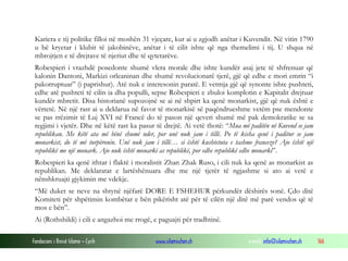 Kariera e tij politike filloi në moshën 31 vjeçare, kur ai u zgjodh anëtar i Kuvendit. Në vitin 1790
u bë kryetar i klubit të jakobinëve, anëtar i të cilit ishte që nga themelimi i tij. U shqua në
mbrojtjen e të drejtave të njeriut dhe të qytetarëve.
Robespieri i vrazhdë posedonte shumë vlera morale dhe ishte kundër asaj jete të shfrenuar që
kalonin Dantoni, Markizi orleaninan dhe shumë revolucionarë tjerë, gjë që edhe e mori emrin “i
pakorruptuar” (i paprishur). Atë nuk e interesonin paratë. E vetmja gjë që synonte ishte pushteti,
edhe atë pushteti të cilin ia dha populli, sepse Robespieri e zbuloi komplotin e Kapitalit drejtuar
kundër mbretit. Disa historianë supozojnë se ai në shpirt ka qenë monarkist, gjë që nuk është e
vërtetë. Në një rast ai u deklarua në favor të monarkisë së paqëndrueshme vetëm pse mendonte
se pas rrëzimit të Luj XVI në Francë do të pason një qeveri shumë më pak demokratike se sa
regjimi i vjetër. Dhe në këtë rast ka pasur të drejtë. Ai vetë thotë: “Mua më paditën në Kuvend se jam
republikan. Me këtë ata më bënë shumë nder, por unë nuk jam i tillë. Po të kisha qenë i paditur se jam
monarkist, do të më turpëronin. Unë nuk jam i tillë… si është kushtetuta e tashme franceze? Ajo është një
republikë me një monark. Ajo nuk është monarki as republikë, por edhe republikë edhe monarki”.
Robespieri ka qenë ithtar i flaktë i moralistit Zhan Zhak Ruso, i cili nuk ka qenë as monarkist as
republikan. Me deklaratat e lartëshënuara dhe me një tjetër të ngjashme si ato ai vetë e
nënshkruajti gjykimin me vdekje.
“Më duket se neve na shtynë njëfarë DORE E FSHEHUR përkundër dëshirës sonë. Çdo ditë
Komiteti për shpëtimin kombëtar e bën pikërisht atë për të cilën një ditë më parë vendos që të
mos e bën”.
Ai (Rothshildi) i cili e angazhoi me rrogë, e paguajti për tradhtinë.
Fondacioni i Rinisë Islame — Cyrih

www.islamischen.ch

e-mail: info@islamischen.ch

166

 