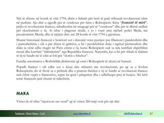 Një të shtune në korrik të vitit 1794, ditën e Sabatit për herë të parë tribunali revolucionar ishte
në pushim. Ajo ditë u zgjodh për të vendosur për fatin e Robespierit. Këta “francezë të mirë”,
prijës të revolucionit francez, ndodheshin në sinagogë për të “vendosur” dhe për të dhënë urdhër
për ekzekutimin e tij. Ai ishte i plagosur rëndë, e jo i vrarë prej njëfarë polici Meda, me
pseudonimin Merda, dhe të njëjtën ditë, më 28 korrik të vitit 1794 u gijotinua.
Shumë historianë francezë e botërorë sot i shtrojnë vetes pyetjen: pse Dantoni i pandershëm dhe
i pamorlashëm, i cili u pat shitur të gjithëve, u bë i pavdekshëm duke i ngritur përmendore dhe
duke ia vënë edhe rrugës në Paris emrin e tij, kurse Robespierit nuk iu nda kurrfarë shpërblimi
moral dhe kurrfarë “falënderimi” nga Republika franceze. Natyrisht, kjo u bë për shkak të fjalimit
të tij të fundit në të cilin ai foli për “dorën e fshehur”.
Familja autoritative e Rothshildit dëshironte që emri i Robespierit të zhytej në harresë.
Populli francez i cili edhe sot e kësaj dite mburret me revolucionin, po qe se e lëvdon
Robespierin, do të thotë se e përkrah dhe e pranon thënien e tij të fundit se revolucioni francez
nuk është vepër e francezëve, sepse ka qenë i përgatitur dhe i udhëhequr prej të huajve. Në këtë
temë francezët janë shumë të ndieshëm.

MARA
Vërtet do të ishte “njerëzore me vend” që të vriten 260 mijë vetë për një ditë.
Fondacioni i Rinisë Islame — Cyrih

www.islamischen.ch

e-mail: info@islamischen.ch

167

 