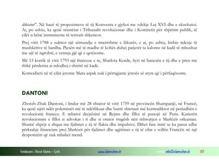 diktator”. Në bazë të propozimeve të tij Konventa e gjykoi me vdekje Luj XVI dhe e ekzekutoi.
Ai, po ashtu, ka qenë nismëtar i Tribunalit revolucionar dhe i Komitetit për shpëtim publik, të
cilët u bënë instrumente të terrorit shkencor.
Prej vitit 1788 e sulmoi një sëmundje e tmerrshme e lëkurës, e ai, po ashtu, kishte ndezje të
mushkërive të bardha. Pjesën më të madhe të kohës duhej patjetër ta kalonte në kadë të mbushur
me ujë të ngrohtë, e vetmja gjë që e qetësonte.
Më 13 korrik të vitit 1793 një franceze e re, Sharlota Korde, hyri në banesën e tij dhe e preu me
thikë përderisa ai ndodhej i shtrirë në kadë.
Komoditeti në të cilin jetonte Mara aspak nuk i përngjante jetesës së atyre që i përfaqësonte.

DANTONI
Zhorzh-Zhak Dantoni, i lindur më 28 shtator të vitit 1759 në provincën Shampanjë, në Francë,
ka qenë njëri ndër polemistët më të ndërlikuar dhe burrë shtetasit më kontradiktor në periudhën e
revolucionit francez. E mbaroi drejtësinë në Rejms dhe filloi të punojë në Paris. Karierën
revolucionare e filloi si advokat i ri dhe si orator rrugësh nën mbrojtjen e Markizit orleanian.
Shumë shpejt u shqua me fjalimet e tij të flakta dhe impulsive. Dihet fare mirë se ka pasur edhe
përkrahje financiare prej Markizit për fjalimet dhe agjitimet e tij të cilat e sollën Francën në një
despotizëm që nuk mbahet mend.

Fondacioni i Rinisë Islame — Cyrih

www.islamischen.ch

e-mail: info@islamischen.ch

169

 
