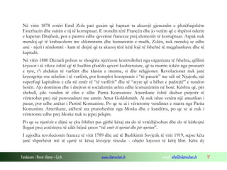 Në vitin 1878 zotëri Emil Zola pati guxim që haptazi ta akuzojë gjeneralin e plotëfuqishëm
Esterhazin dhe suitën e tij të korruptuar. E tronditi tërë Francën dhe jo vetëm që e shpëtoi nderin
e kapetan Drajfusit, por e pastroi edhe qeverinë franceze prej elementit të korruptuar. Aspak nuk
mendoj që të krahasohem me shkrimtarin dhe humanistin e madh, Zolën, nuk mendoj se edhe
unë - njeri i rëndomtë - kam të drejtë që ta akuzoj tërë këtë lojë të fshehtë të megabankave dhe të
kapitalit.
Në vitin 1880 Dizraeli pohon se shoqëria njerëzore kontrollohet nga organizata të fshehta, qëllimi
kryesor i të cilave është që të hudhin çfarëdo qeveri kushtetutare, që ta marrin tokën nga pronarët
e tyre, t’i zhdukin të varfërit dhe klasën e mesme, si dhe religjionet. Revolucionet nuk janë
kryengritje ose rebelim i të varfërit, por komplot konspirativ i “të pasurit” me seli në Njujork; një
superfuqi kapitaliste e cila në emër të “të varfërit” dhe të “atyre që u bëhet e padrejtë” e sundon
botën. Ajo dominon dhe i drejton si socializmin ashtu edhe komunizmin në botë. Kështu që, për
shebull, çdo vendim të cilin e sillte Partia Komuniste Amerikane është dashur patjetër të
vërtetohet prej një personaliteti me emrin Artur Goldshmith. Ai nuk ishte vetëm një amerikan i
pasur, por edhe anëtar i Partisë Komuniste. Po qe se ai i vërtetonte vendimet e marra nga Partia
Komuniste Amerikane, atëherë ata pranoheshin nga Moska dhe e kundërta, po qe se ai nuk i
vërtetonte edhe prej Moske nuk iu jepej pëlqim.
Po qe se njerëzit e dijnë se çka fshihet pas gjithë kësaj ata do të vetëdijësohen dhe do të kërkojnë
llogari prej zotërinjve të cilët bëjnë çmos “në emër të njeriut dhe për njeriun”.
I zgjodha revolucionin francez të vitit 1789 dhe atë të Bashkimit Sovjetik të vitit 1919, sepse këta
janë shprehësit më të qartë të kësaj lëvizjeje tinzake - objekt kryesor të këtij libri. Këta dy
Fondacioni i Rinisë Islame — Cyrih

www.islamischen.ch

e-mail: info@islamischen.ch

17

 