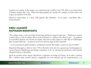 I gjykuar me vdekje, ai dhe miqtë e tij u gijotinuan më 5 prill të vitit 1794. Para se të ekzekutohej
iu drejtua xhelatit dhe i tha: “Kokën time tregoja popullit, ajo e meriton atë”, mirëpo, në këtë turma nuk
reagoi, ajo qëndroi në heshtje.
Mund të kontestohet se a thua vallë gjykimi dhe likuidimi i tij ka qenë i arsyeshëm dhe i
domosdoshëm.

KREU I GJASHTË
NAPOLEON BONAPARTA
“Pas vdekjes sime, e cila nuk është shumë larg, dëshiroj ta hapni trupin tim… Dëshiroj ta nxirrni
zemrën time, ta vini në shpirto dhe ta çoni në Parmë te e dashura ime Maria Luiza… Ju preferoj
ta kontrolloni barkun tim shumë me kujdes. Për këtë të bëni raport të saktë dhe të hollësishëm
dhe t’ia jepni djalit tim… Ju porosis që të mos lëshoni asgjë në këtë shqyrtim.
…Ua lë testament të gjitha familjeve sundimtare tmerrin dhe turpin e çasteve të mia të fundit”.
Napoleon Bonaparta u lind në vitin 1769 në Korsikë rreth një viti e gjysmë pas bashkangjitjes së
saj me Francën. Rrjedh prej një familje oristokrate. I ati i tij, advokat me profesion, ishte kundër
okupimit francez të Korsikës.
Qysh në moshën nëntë vjeçare Napoleoni u regjistrua në kolegj në Francë, në të cilin u arsimua
dhe u edukua sipas sistemit francez, megjithatë, kjo nuk ndryshoi gjë në temperamentin e tij
Fondacioni i Rinisë Islame — Cyrih

www.islamischen.ch

e-mail: info@islamischen.ch

171

 