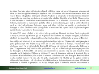korsikan. Pesë vjet mësoi në kolegjin ushtarak në Brien, pastaj një vit në Akademinë ushtarake në
Paris. Në moshën gjashtëmbëdhjetë vjeçare e kreu Akademinë ndër më të mbrëmët në klasë me
sukses dhe iu nda grada e nëntogerit artilerik. Vazhdoi të lexojë dhe të merret më me intenzitet
posaçërisht me materiale nga fusha e strategjisë dhe taktikës. Pikërisht në atë kohë filluan trazirat
të cilat më vonë u shndërruan në revolucionin francez. Ai si adhurues i Zhan-Zhak Rusoit dhe
Volterit, mendonte se ndryshimet politike ishin të domosdoshme, por nuk e kishte shumë të
qartë se çfarë ndryshimesh duheshin, sepse nuk ishte i njohur me vuajtjet e punëtorëve. Si
nëntoger iu ofrua jakobinëve dhe për një kohë të shkurtër u bë kryetar i tyre. Ligjëronte haptazi
kundër fisnikëve, ipeshkëve dhe murgjëve.
Në vitin 1792 partia e babait të tij, atëherë nën qeverisjen e diktatorit korsikan, Paolit, u përgatitë
ta ndajë Korsikën nga Franca, gjë që Napoleoni iu kundërvu në mënyrë energjike, i mobilizoi
jakobinët korsikanë dhe e okupoi ujdhesën San Stefani, kështu që filloi lufta qytetare në Korsikë.
Pas vdekjes së babait të tij, në moshën gjashtëmbëdhjetë vjeçare, Napoleoni i mori përsipër të
gjitha përkujdesjet dhe detyrat ndaj nënës së vet dhe anëtarëve të familjes. Financiarisht nuk
qëndronte mirë. Në të njëjtën kohë Rothshildi kërkonte një luftëtar të talentuar dhe Talejrani ia
gjeti. Temperamenti i tij korsikan dhe gatishmëria e tij për të bërë çdo gjë tamam përputheshin
me konceptet e Rothshildit i cili aspak nuk mendonte se kalorësi i tij një ditë mund të bëhej
monarku më i fuqishëm. Qëllimet e tij ishin: E para, të likuidonte miliona të krishtërë dhe ta
dobësonte Kishën krishtere, dhe e dyta, ta mbante vazhdimisht në luftë Evropën. Për këtë shkak
iu dha urdhër bankave të veta dhe të gjitha organizatave të fshehta që me gjithë zemër ta
ndihmonin Napoleonin i cili në mënyrë të shkëlqyeshme e shfrytëzoi proteksionin e tillë dëri në
momentin e marrjes së pushtetit. Ai në një mënyrë mjaft të shkathtë simuloi antikatolikun e
Fondacioni i Rinisë Islame — Cyrih

www.islamischen.ch

e-mail: info@islamischen.ch

172

 