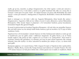 madh, gjë që kjo, natyrisht, iu pëlqeu frangmasonëve. Ky është sqarim i vetëm për suksesin e
jashtëzakonshëm të tij. A nuk është e vërtetë se të gjithë mendojnë bile edhe sot e kësaj dite se
koncept i vetëm për të ka qenë “lufta”. Të njëjtin koncept e ka pasur edhe Rothshildi. Kjo është
arsyeja e vetme për karierën e shkëlqyeshme të Napoleonit. Rothshildi e formoi dhe Rothshildi e
zhduku.
Qysh si nëntoger ai u bë shok i afërt me Augustin Robespierin, ithtar besnik dhe anëtar i
frangmasonëve. Augustini e lidhi atë me vëllain e tij më të vjetër, diktatorin e njohur Maksimilian
Robespierin. Filloi shumë shpejt të përparojë: u bë komandant batalioni, pastaj kryeadjutant,
komandant brigade dhe gjeneral brigade.
Si mund të përfytyrojmë që korsikani Napoleon Bonaparta, i cili nuk ishte me prejardhje franceze
dhe nuk lindi i pasur ose me ndonjë titullë fisnike franceze, qysh në moshën e tij 35 vjeçe të bëhet
sundimtar i botës.
Napoleoni kur u bë komandant i armatës franceze në Itali, frankmasonët italianë jo vetëm që nuk
iu kundërvunë, por me gjithë zemër i ndihmuan okupatorët. Të gjitha fitoret e tij: në Tulon
kundër anglezve dhe pastaj në Itali e ngritën në sy të botës si të “pathyeshëm”. Nuk mund t’i
mohohen trimëria dhe gjenialiteti i tij ushtarak, por bota ka parë shumë kapacitete dhe strategë
luftarakë, fama dhe njohja e të cilëve zakonisht ka ndodhur pas vdekjes së tyre, e jo derisa kanë
qenë gjallë.
Kampanja egjiptase e në veçanti beteja e Nilit i treguan Evropës se Napoleoni ishte i pathyeshëm.
Britania e Madhe, Rusia, Austria dhe Turqia formuan një koalicion të ri kundër Francës. Në vitin
1799 armata franceze në Itali pësoi disfatë dhe e lëshoi pjesën më të madhe të siujdhesës. Shkak
Fondacioni i Rinisë Islame — Cyrih

www.islamischen.ch

e-mail: info@islamischen.ch

173

 