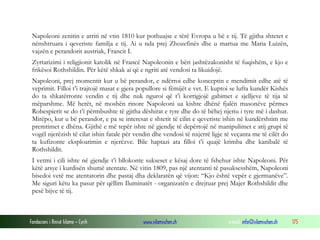 Napoleoni zenitin e arriti në vtin 1810 kur pothuajse e tërë Evropa u bë e tij. Të gjitha shtetet e
nënshtruara i qeveriste familja e tij. Ai u nda prej Zhozefinës dhe u martua me Maria Luizën,
vajzën e perandorit austriak, Francit I.
Zyrtarizimi i religjionit katolik në Francë Napoleonin e bëri jashtëzakonisht të fuqishëm, e kjo e
frikësoi Rothshildin. Për këtë shkak ai që e ngriti atë vendosi ta likuidojë.
Napoleoni, prej momentit kur u bë perandor, e ndërroi edhe konceptin e mendimit edhe atë të
veprimit. Filloi t’i trajtojë masat e gjera popullore si fëmijët e vet. E kuptoi se lufta kundër Kishës
do ta shkatërronte vendin e tij dhe nuk nguroi që t’i korrigjojë gabimet e sjelljeve të tija të
mëparshme. Më herët, në moshën rinore Napoleoni ua kishte dhënë fjalën masonëve përmes
Robespierit se do t’i përmbushte të gjitha dëshirat e tyre dhe do të bëhej njeriu i tyre më i dashur.
Mirëpo, kur u bë perandor, e pa se interesat e shtetit të cilin e qeveriste ishin në kundërshtim me
premtimet e dhëna. Gjithë e më tepër ishte në gjendje të depërtojë në manipulimet e atij grupi të
vogël njerëzish të cilat ishin fatale për vendin dhe vendosi të nxjerrë ligje të veçanta me të cilët do
ta kufizonte eksploatimin e njerëzve. Bile haptazi ata filloi t’i quajë krimba dhe kanibalë të
Rothshildit.
I vetmi i cili ishte në gjendje t’i bllokonte sukseset e kësaj dore të fshehur ishte Napoleoni. Për
këtë arsye i kurdisën shumë atentate. Në vitin 1809, pas një atentanti të pasuksesshëm, Napoleoni
bisedoi vetë me atentatorin dhe pastaj dha deklaratën që vijon: “Kjo është vepër e gjermanëve”.
Me siguri këtu ka pasur për qëllim Iluminatët - organizatën e drejtuar prej Majer Rothshildit dhe
pesë bijve të tij.

Fondacioni i Rinisë Islame — Cyrih

www.islamischen.ch

e-mail: info@islamischen.ch

175

 