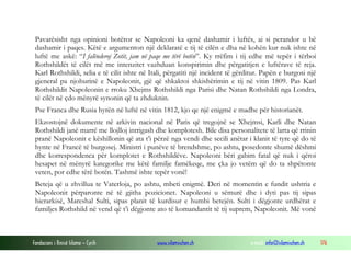Pavarësisht nga opinioni botëror se Napoleoni ka qenë dashamir i luftës, ai si perandor u bë
dashamir i paqes. Këtë e argumenton një deklaratë e tij të cilën e dha në kohën kur nuk ishte në
luftë me askë: “I falënderoj Zotit, jam në paqe me tërë botën”. Ky rrëfim i tij edhe më tepër i tërboi
Rothshildët të cilët më me intenzitet vazhduan konspirimin dhe përgatitjen e luftërave të reja.
Karl Rothshildi, selia e të cilit ishte në Itali, përgatiti një incident të gërditur. Papën e burgosi një
gjeneral pa njohurinë e Napoleonit, gjë që shkaktoi shkishërimin e tij në vitin 1809. Pas Karl
Rothshildit Napoleonin e rroku Xhejms Rothshildi nga Parisi dhe Natan Rothshildi nga Londra,
të cilët në çdo mënyrë synonin që ta zhduknin.
Pse Franca dhe Rusia hyrën në luftë në vitin 1812, kjo qe një enigmë e madhe për historianët.
Ekzostojnë dokumente në arkivin nacional në Paris që tregojnë se Xhejmsi, Karli dhe Natan
Rothshildi janë marrë me llojlloj intrigash dhe komplotesh. Bile disa personalitete të larta që rrinin
pranë Napoleonit e këshillonin që ata t’i përzë nga vendi dhe secili anëtar i klanit të tyre që do të
hynte në Francë të burgosej. Ministri i punëve të brendshme, po ashtu, posedonte shumë dëshmi
dhe korrespondenca për komplotet e Rothshildëve. Napoleoni bëri gabim fatal që nuk i qëroi
hesapet në mënyrë kategorike me këtë familje famëkeqe, me çka jo vetëm që do ta shpëtonte
veten, por edhe tërë botën. Tashmë ishte tepër vonë!
Beteja që u zhvillua te Vaterloja, po ashtu, mbeti enigmë. Deri në momentin e fundit ushtria e
Napoleonit përparonte në të gjitha pozicionet. Napoleoni u sëmurë dhe i dyti pas tij sipas
hierarkisë, Mareshal Sulti, sipas planit të kurdisur e humbi betejën. Sulti i dëgjonte urdhërat e
familjes Rothshild në vend që t’i dëgjonte ato të komandantit të tij suprem, Napoleonit. Më vonë

Fondacioni i Rinisë Islame — Cyrih

www.islamischen.ch

e-mail: info@islamischen.ch

176

 