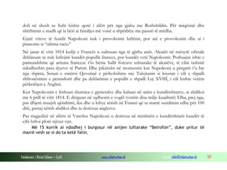 doli në shesh se Sulti kishte qenë i afërt për nga gjaku me Rothshildin. Për miqësinë dhe
shërbimin e madh që ia bëri ai familjes më vonë u shpërblye me pasuri të mëdha.
Gjatë viteve të fundit Napoleoni nuk i provokonte luftërat, por atë e provokonin dhe ai i
pranonte si “ultima racio”
Në janar të vitit 1814 kufijt e Francës u sulmuan nga të gjitha anët. Aleatët në mënyrë oficiale
deklaruan se nuk luftojnë kundër popullit francez, por kundër vetë Napoleonit. Pothuajse ishte e
pamundshme që armata franceze t’iu bënte ballë forcave ushtarake të aleatëve, të cilat tashmë
ndodheshin para dyerve të Parisit. Dhe pikërisht në momentin kur Napoleoni u përgatit t’u bie
nga shpina, Senati e emëroi Qeverinë e përkohshme me Talejranin si kryetar i cili e shpalli
shfronësimin e perandorit dhe pa deklarimin e popullit e shpalli Luj XVIII, i cili kishte vetëm
përkrahjen e Anglisë.
Kur Napoleonin e lëshuan shumica e gjeneralve dhe kaluan në anën e kundërshtarve, ai abdikoi
më 6 prill të vitit 1814. E dërguan në ujdhesën e vogël (vetëm disa milje kuadratë) Elba, prej nga,
pas dhjetë muajsh qëndrimi, iku dhe u kthye sërish në Francë që ta marrë sundimin edhe për 100
ditë, pastaj sërish abdikoi dhe iu dorëzua anglezve.
Pas tragjedisë në afërsi të Vaterlos Napoleoni u dorëzua në mëshirën e kundërshtarit kundër të
cilit luftoi plotë njëzet vjet.
Më 15 korrik ai ndodhej i burgosur në anijen luftarake “Belrofon”, duke pritur të
marrë vesh se si do ta ketë fatin.

Fondacioni i Rinisë Islame — Cyrih

www.islamischen.ch

e-mail: info@islamischen.ch

177

 