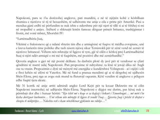 Napoleoni, para se t’iu dorëzohej anglezve, pati mundësi, e në të njëjtën kohë e këshilluan
shumica e njerëzve të tij të besueshëm, të udhëtonte me anije e cila e pritte për Amerikë. Pasi u
mendua gjatë erdhi në përfundim se nuk ishte e ndershme për një njeri të tillë si ai të fshihej si mi
në rropullitë e anijes. Atëherë e shkruajti letrën famoze dërguar princit britanez, trashëgimtar i
fronit, më vonë mbret, Xhorxhit IV:
“Lartëmadhëria Juaj,
Viktimë e fraksioneve që e ndanë shtetin tim dhe e armiqësisë së fuqive të mëdha evropiane, unë
e kreva karierën time politike dhe tash nisem njësoj sikur Temistokli për të zënë vend në zemër të
njerëzve britanezë. Vëhem nën mbrojtje të ligjeve të tyre, gjë të cilën e kërkoj prej Lartëmadhërisë
Suaj si njëri ndër armiqtë e mi më të fuqishëm, më pozitivë dhe më zemërbardhë.”
Qeveria angleze u gjet në një pozitë delikate. Iu dashtën plotë dy javë për të vendosur se çfarë
qëndrimi të marrë ndaj Napoleonit. Pati propozime të ndryshme: ta lënë të jetojë diku në Angli
ose ta vrasin. Propozimin e dytë në mënyrë më energjike e kundërshtoi Velingtoni - ai i njëjti i cili
e fitoi luftën në afërsi të Vaterlos. Më në fund u pranua mendimi që ai të dërgohej në ujdhesën
Shën-Elena, prej nga as zogu nuk mund ta fluturojë oqeanin. Këtë vendim të anglezve e pëlqyen
edhe fuqitë tjera aleate.
Më 31 korrik në anije arriti admirali anglez Lord Kejti për ta lexuar Dekretin me të cilin
Napoleoni internohej në udhjesën Shën-Elena. Napoleoni e dëgjoi me durim, pas kësaj nuk u
përmbajt dot dhe i hutuar bërtiti: “Kjo është më e keqe se sa kafazi i hekurt i Timurlengut… më mirë t’iu
kisha dorëzuar burbonëve… Unë vëhem nën mbrojtje të ligjeve të vendit Tuaj… Qeveria Juaj i prishë të drejtat e
shenjta të mikpritjes… Ndoshta vetë e kam nënshkruar gjykimin me vdekje…”
Fondacioni i Rinisë Islame — Cyrih

www.islamischen.ch

e-mail: info@islamischen.ch

178

 