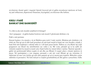 revolucione shumë qartë i tregojnë fajtorët kryesorë për të gjitha mosukseset njerëzore në botë,
siç janë inflacionet, depresionet financiare, kryengritjet, revolucionet dhe luftërat.

KREU I PARË
BANKAT DHE BANKIERËT
A e dini se çka nuk mundet asnjëherë të kënaqet?
-Syri i pangopur - të gjitha bankat botërore nuk mund t’i plotësojnë dëshirat e tij.
Fjalë e urtë persiane
Sistemi bankar e ka nismën e tij në Babilon para rreth 3 mijë vjetësh. Shkaktar për zbulimin e tij
është ari. Pasi që ata të cilët kanë poseduar ari nuk kanë mund ta bajnë me vete metalin e rëndë, e
kanë lënë nën kujdesjen e ndonjë miku te i cili kanë pasur besim. Ndërsa ai u ka dhënë një copë
pergament ose lëkurë me nënshkrimin ose vulën e tij. Më vonë, çdonjëri që ia ka sjellë atë
vërtetim ruajtësit ka mund ta marrë arin. Gjatë kohës ky sistem bëhet i njohur. Njerëzit specialë e
gjithë më profesionalë bëhen ruajtës të arit dhe ata fillojnë t’i ruajnë arkat e shumë njerëzve të
pasur. Në participimet e tyre tregtare, pronarët e arit më vonë fillojnë që ata vërtetime t’i
ndërrojnë në mes veti, kështu që nuk ishte patjetër që ari të merrej prej ruajtësit. Bëheshin vetëm
ndërrime të pronarëve. Në këtë mënyrë te ruajtësi grumbullohej ari dhe gjërat e çmueshme. Edhe
Fondacioni i Rinisë Islame — Cyrih

www.islamischen.ch

e-mail: info@islamischen.ch

18

 