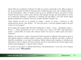 shpesh flitte për mundësinë e helmimit të tij dhe në veçanti e përmendte verën. Mbeti enigmë se
pse ai, prej momentit kur filloi të dyshonte dhe të frikësohej prej verës, nuk e ndërpreu pirjen e
saj. Por përkundrazi - ditëve të fundit të jetës së tij, kur ndodhej në shtrat, nuk donte të marrë
kurrfarë barnash, kurse verën e pinte, ndonëse edhe nga pak me lugë, pas kësaj deklaroi se vetëm
ajo ia lehtësonte dhembjet e tmerrshme të stomakut. Që nga fillimi i vitit 1821 shumë shpejt
gjendja shëndetësore iu keqësua. Në maj ai ua diktoi dëshirat e fundit të tij:
“Kam dëshirë që hiri im të pushojë në brigjet e Senës, në mesin e francezve të cilët
jashtëzakonisht shumë i kam dashur… Po vdes para kohe, i vrarë nga oligarkia angleze dhe prej
vrasësve të saj të paguar”.
Në të njëjtën ditë shqiptoi edhe disa fjali të ndërprera si: “Zotëri… Franca… Komandanti i armatës…
Biri im…”, kështu që pikërisht në ora 5 e 49 minuta, më 5 maj të vitit 1821, vdiq Napoleoni i
madh e i pathyeshëm në kushte dhe rrethana shumë më mizere se cilido qoftë njeri tjetër i
rëndomtë.
Dëshira e tij u plotësua - mjeku i tij personal ia bëri autopsinë në ujdhesën Antomarçi në prani të
edhe gjashtë mjekëve ushtarakë anglezë të njësiteve ushtarake të ujdhesës. Në lukth i zbuluan të
thatë dhe mushkërinë e zezë mjat të zmadhuar. Mjekët ndanin katër mendime të ndryshme për
shkaktimin e aktit të vdekjes. Në fund e pranuan atë më të zakonshmen dhe i liruan anglezët prej
çfarëdo qoftë përgjegjësie: “Vdiq prej rakut në stomak”.
E vorrosën në një luginë të ujdhesës Shën-Elena. Në përmendoren e vorrit nuk e ka të shkruar
emrin, por vetëm: “Këtu pushon”.

Fondacioni i Rinisë Islame — Cyrih

www.islamischen.ch

e-mail: info@islamischen.ch

181

 