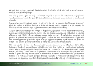 Qeveria angleze nuk u pajtua që t’ia vënin titujt e tij, për këtë shkak suita e tij, në shenjë protesti,
vendosi të mos shkruajë asgjë.
Një roje speciale e përbërë prej 12 ushtarësh anglezë të veshur në uniforma të kuqe jetonin
vazhdimisht pranë vorrit dhe gjatë 20 vjetëve bënin roje ditë e natë pranë kufomës së armikut më
të madh.
Para se të vorrosej Napoleoni, njeriu i tij më i afërt dhe më i besueshëm, Luj Marshani ia preu një
pjesë të madhe të flokëve dhe kur u kthye në Francë vëndoi copëza të vogla flokësh në
medaljonet e arta dhe ua dërgoi të gjithë të afërmve dhe simpatizuesve të tij.
Njëqind e tredhjetekatër vjet pas vdekjes së Napoleonit, një dentist suedez me emrin Forshufvud,
i cili përveç shërimit të dhëmbëve merrej edhe me toksikologji, vjen në përfundim se smalti i
dhëmbëve nuk është i vdekur, ndërkaq paraqet indin jetësor i cili vazhdimisht ushqehet prej
plazmës së gjakut të cilën ai e quajti ultrakapilar. Forshufvudi ishte adhurues i madh i Napoleonit
dhe tubonte gjithëfarë portretesh, figura të vogla e gjësende tjera që e përkujtonin atë, kurse në
kohën e lirë lexonte çdo libër që botohej në lidhje me Napoleonin dhe emrin e tij.
Një natë vjeshte të vitit 1955 Forshufvudi i lexonte memoaret e Luj Marshanit. Këto ishin
kujtimet e fundit të sapopublikuara në lidhje me jetën dhe vdekjen e Napoleonit në ujdhesën
Shën-Elena, të shkruara nga njeriu më i afërt dhe më i besueshëm i tij. Në këto memoare ndiqej
ditë për ditë muaji i fundit i jetës së Napoleonit. Forshufvudi arriti të njihej me detaje të cilat nuk
mund t’i gjente në asnjë shkrim tjetër të memoareve. Marshani përshkruante me një thjeshtësi
bindëse se si ndihej Napoleoni për çdo ditë veç e veç dhe si Napoleoni vetë i regjistronte disa
simptome; çka ka ngrënë gjatë ditës dhe si ka qenë reakcioni. Ky ishte një përshkrim i njeriut i cili
Fondacioni i Rinisë Islame — Cyrih

www.islamischen.ch

e-mail: info@islamischen.ch

182

 