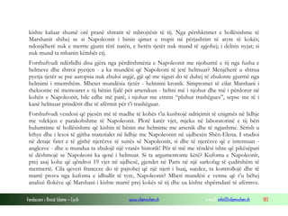kishte kaluar shumë orë pranë shtratit të mbrojtësit të tij. Nga përshkrimet e hollësishme të
Marshanit shihej se si Napoleonit i binin qimet e trupit në përjashtim të atyre të kokës;
ndonjëherë nuk e merrte gjumi tërë natën, e herën tjetër nuk mund të zgjohej; i delnin nyjat; si
nuk mund ta mbanin këmbët etj.
Forshufvudi ndërlidhi disa gjëra nga përditshmëria e Napoleonit me njohuritë e tij nga fusha e
helmeve dhe shtroi pyetjen - a ka mundësi që Napoleoni të jetë helmuar? Menjëherë u shtrua
pyetja tjetër se pse autopsia nuk zbuloi asgjë, gjë që me siguri do të duhej të zbulonte gjurmë nga
helmimi i tmerrshëm. Mbetet mundësia tjetër - helmimi kronik. Simptomet të cilat Marshani i
theksonte në memoaret e tij bënin fjalë për arsenikun - helmi më i njohur dhe më i përdorur në
kohën e Napoleonit, bile edhe më parë, i njohur me emrin “pluhur trashëgues”, sepse me të i
kanë helmuar prindërit dhe të afërmit për t’i trashëguar.
Forshufvudi vendosi që pjesën më të madhe të kohës t’ia kushtojë ndriçimit të enigmës në lidhje
me vdekjen e parakohshme të Napoleonit. Plotë katër vjet, mjeku në laboratorinë e tij bëri
hulumtime të hollësishme që kishin të bënin me helmime me arsenik dhe të ngjashme. Sërish u
kthye dhe i lexoi të gjitha materialet në lidhje me Napoleonin në ujdhesën Shën-Elena. I studioi
në detaje fatet e të gjithë njerëzve të suitës së Napoleonit, si dhe të njerëzve që e internuan anglezve - dhe u mundua ta zbulojë një vrasës historik! Për të më me rëndësi ishte që pikësëpari
të dëshmojë se Napoleoni ka qenë i helmuar. Si ta argumentonte këtë? Kufoma e Napoleonit,
prej asaj kohe që qëndroi 19 vjet në ujdhesë, gjendet në Paris në një sarkofag të çuditshëm të
mermertë. Cila qeveri franceze do të pajtohej që një njeri i huaj, suedez, ta kontrollojë dhe të
marrë prova nga kufoma e idhullit të tyre, Napoleonit? Mbeti mundësi e vetme që t’u bëhej
analizë flokëve që Marshani i kishte marrë prej kokës së tij dhe ua kishte shpërndarë të afërmve.
Fondacioni i Rinisë Islame — Cyrih

www.islamischen.ch

e-mail: info@islamischen.ch

183

 