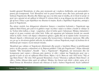 kundër gjeneral Montalonit, të cilat, prej momentit që i studiova thellësisht, unë personalisht i
pranoj për kompetentë. Vetë Montaloni nuk ka pasur kurrfarë arsye dhe baze personale për ta
helmuar Napoleonin. Rreziku dhe flijimi nga ana e tij ishin mjat të mëdha, do të thotë të jetojë i ri
pesë vjet e gjysmë në atë ujdhesë të shkretë! E vërteta është se ai qe dërguar me një mision të tillë,
gjë që kur u kthye u pat shpërblyer me dhurata të majme. Kush e shpërbleu? Kuptohet, armiqtë e
pasur të Napoleonit.
Pas njëzet vjetësh, kur delegacioni mbretëror francez e transferoi kufomën e Napoleonit nga
ujdhesa Shën-Elena, për çudi të të gjithëve trupi i tij ishte i njëjti si ai ditën e fundit të vdekjes së
tij. Teshat ishin kalbur, e trupi - i paprekur, sikur të kishte qenë i balsamuar. Mirëpo, balsamimi i
trupit të tij para vorrimit nuk është bërë. Edhe një argument për helmimin kronik me arsenik
është ky helm i fortë i cili shpejt i shkatërron qelizat e gjalla dhe në të njëjtën kohë i konzervon.
Muzetë shpesh e shfrytëzojnë atë për ruajtjen dhe konzervimin e kufomave njerëzore. Bile edhe
sot, po qe se zhvulosen gjashtë arkivole, ku ndodhet i vulosur Napoleoni, trupi i tij heshtazi do të
dëshmojë për vrasjen e tij në mënyrë tinzake.
Menjëherë pas vdekjes së Napoleonit shkrimtarët dhe poetët e famshëm filluan ta përshkruajnë
jetën e tij dhe pasojat e mbretërisë së tij. Bajroni publikoi “Ode për Napoleonin”, Hajne shkruajti
baladën “Die Grenadiere”, Stendli - “Jeta e Napoleonit”. Megjithatë, më interesante dhe më
kompetente janë veprat e shkruara prej njerëzve të cilët i ndanë me Napoleonin pesë vjet e
gjysmë të jetës së tyre në ujdhesën Shën-Elena. Mjeku i tij O. Mera në vitin 1822 botoi “Një zë
nga Shën-Elena”. Në vitin 1823 gjeneral Montaloni e botoi “Historia e ujdhesës Shën-Elena”, të
cilën e kishte shkruar duke qenë në ujdhesë. Mirëpo, kjo histori nuk është e plotë, sepse në të
Sharl-Tristan de Montaloni askund nuk shkruan se kush e helmoi Napoleonin. Kush urdhëroi?
Fondacioni i Rinisë Islame — Cyrih

www.islamischen.ch

e-mail: info@islamischen.ch

185

 